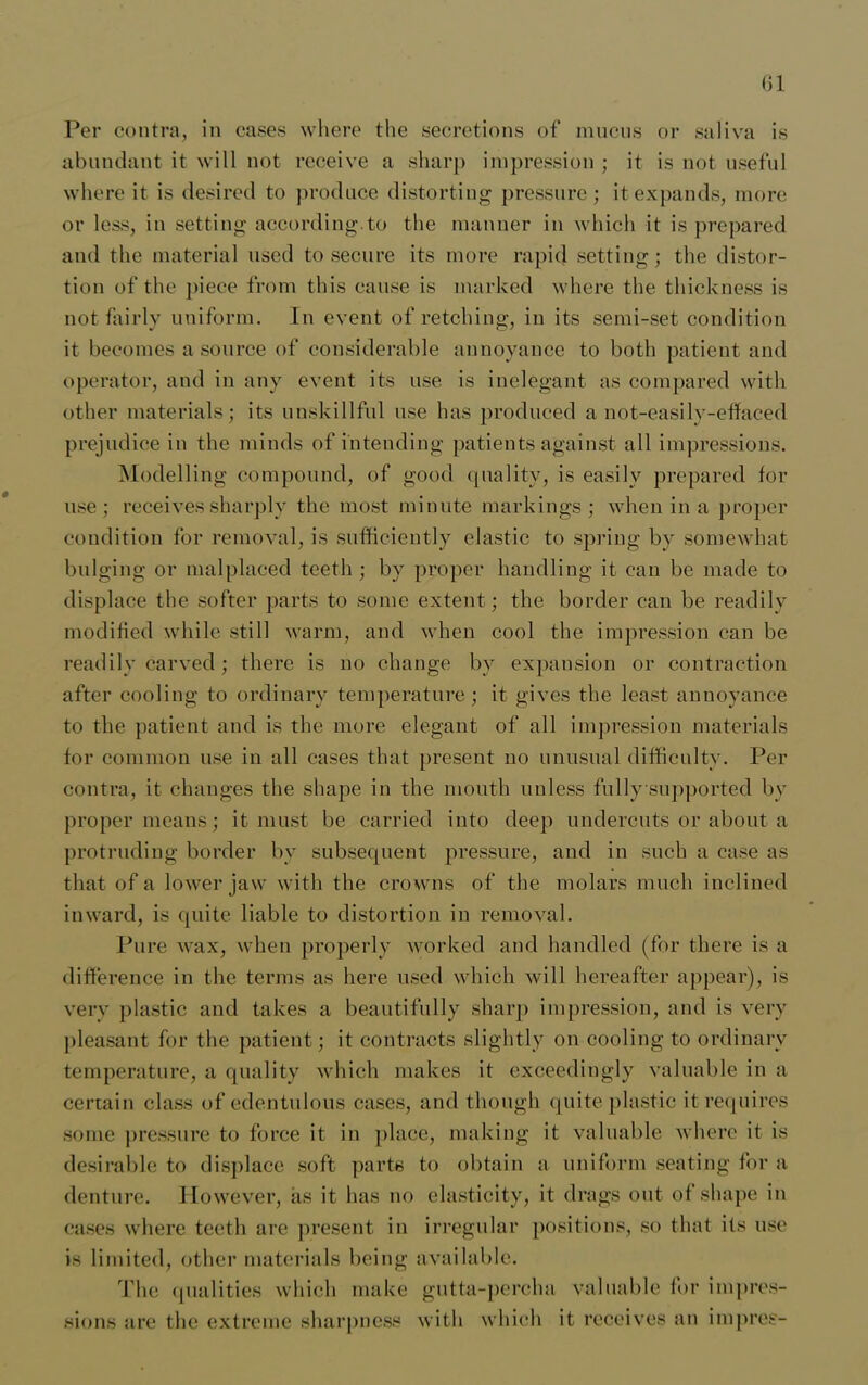 <)1 Per contra, in cases where the secretions of mucus or saliva is abundant it will not receive a sharp impression ; it is not useful where it is desired to produce distorting pressure; it expands, more or less, in setting according.to the manner in which it is prepared and the material used to secure its more rapid setting; the distor- tion of the piece from this cause is marked where the thickness is not fairly uniform. In event of retching, in its semi-set condition it becomes a source of considerable annoyance to both patient and operator, and in any event its use is inelegant as compared with other materials; its unskillful use has produced a not-easily-efifaced prejudice in the minds of intending patients against all impressions. Modelling compound, of good quality, is easily prepared for use; receives sharply the most minute markings ; when in a proper condition for removal, is sufficiently elastic to spring by somewhat bulging or malplaced teeth ; by proper handling it can be made to displace the softer parts to some extent; the border can be readily modified while still warm, and when cool the impression can be readily carved; there is no change bv expansion or contraction after cooling to ordinary temperature; it gives the least annoyance to the patient and is the more elegant of all impression materials for common use in all cases that present no unusual difficulty. Per contra, it changes the shape in the mouth unless fullysupported by proper means; it must be carried into deep undercuts or about a protruding border by subsequent pressure, and in such a case as that of a lower jaw with the crowns of the molars much inclined inward, is quite liable to distortion in removal. Pure wax, when properly worked and handled (for there is a difference in the terms as here used which will hereafter appear), is very plastic and takes a beautifully sharp impression, and is very pleasant for the patient; it contracts slightly on cooling to ordinary temperature, a quality which makes it exceedingly valuable in a certain class of edentulous cases, and though quite plastic it requires some pressure to force it in place, making it valuable where it is desirable to displace soft parts to obtain a uniform seating for a denture. However, as it has no elasticity, it drags out of shape in cases where teeth are present in irregular positions, so that its use is limited, other materials being available. The qualities which make gutta-percha valuable for impres- sions are the extreme sharpness with which it receives an impres-