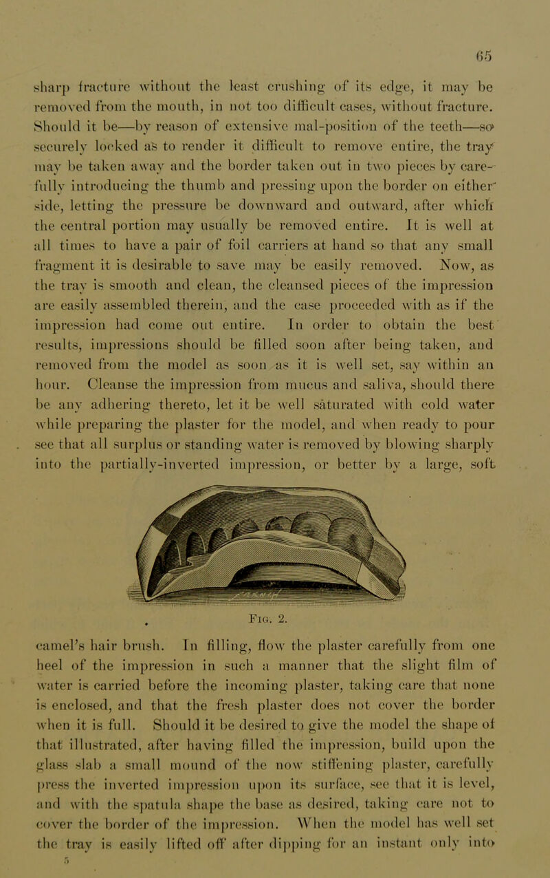 65 sharp fracture without the least crushing of its edge, it may be removed from the mouth, in not too difficult eases, without fracture. Should it be—by reason of extensive mal-position of the teeth—so» securely locked as to render it difficult to remove entire, the tray mav be taken away and the border taken out in two pieces by care- fullv introducing the thumb and pressing upon the border on either' side, letting the pressure be downward and outward, after which the central portion may usually be removed entire. It is well at all times to have a pair of foil carriers at hand so that any small fragment it is desirable to save may be easily removed. Now, as the tray is smooth and clean, the cleansed pieces of the impression are easily assembled therein, and the case proceeded with as if the impression had come out entire. In order to obtain the best results, impressions should be filled soon after being taken, and removed from the model as soon as it is well set, say within an hour. Cleanse the impression from mucus and saliva, should there be any adhering thereto, let it be well saturated with cold water while preparing the plaster for the model, and when ready to pour see that all surplus or standing water is removed by blowing sharply into the partially-inverted impression, or better by a large, soft Fig. 2. camel’s hair brush. In filling, flow the plaster carefully from one heel of the impression in such a manner that the slight film of water is carried before the incoming plaster, taking care that none is enclosed, and that the fresh plaster does not cover the border when it is full. Should it be desired to give the model the shape of that illustrated, after having filled the impression, build upon the glass slab a small mound of the now stiffening plaster, carefully press the inverted impression upon its surface, see that it is level, and with the spatula shape the base as desired, taking care not to cover the border of the impression. When the model has well set the tray is easily lifted off after dipping for an instant only into ;>