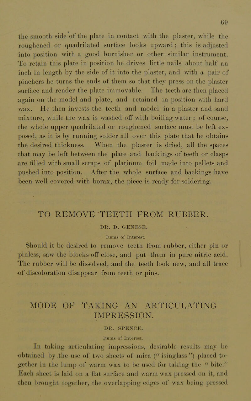 61) the smooth side of the plate in contact with the plaster, while the roughened or quadrilated surface looks upward; this is adjusted into position with a good burnisher or other similar instrument. To retain this plate in position he drives little nails about half an inch in length by the side of it into the plaster, and with a pair of pinchers he turns the ends of them so that they press on the plaster surface and render the plate immovable. The teeth are then placed again on the model and plate, and retained in position with hard wax. He then invests the teeth and model in a plaster and sand mixture, while the wax is washed off with boiling water; of course, the whole upper quadrilated or roughened surface must be left ex- posed, as it is by running solder all over this plate that he obtains the desired thickness. When the plaster is dried, all the spaces that may be left between the plate and backings of teeth or clasps are tilled with small scraps of platinum foil made into pellets and pushed into position. After the whole surface and backings have been well covered with borax, the piece is ready for soldering. TO REMOVE TEETH FROM RUBBER. DR. D. GENESE. Items of Interest. Should it be desired to remove teeth from rubber, either pin or pinless, saw the blocks off close, and put them in pure nitric acid. The rubber will be dissolved, and the teeth look new, and all trace ■of discoloration disappear from teeth or pins. MODE OF TAKING AN ARTICULATING IMPRESSION. DR. SPENCE. Items of Interest. In taking articulating impressions, desirable results may be obtained by the use of two sheets of mica (“ isinglass”) placed to- gether in the lump of warm wax to be used for taking tin1 “ bite.” Each sheet is laid on a flat surface and warm wax pressed on it, and then brought together, the overlapping edges of wax being pressed