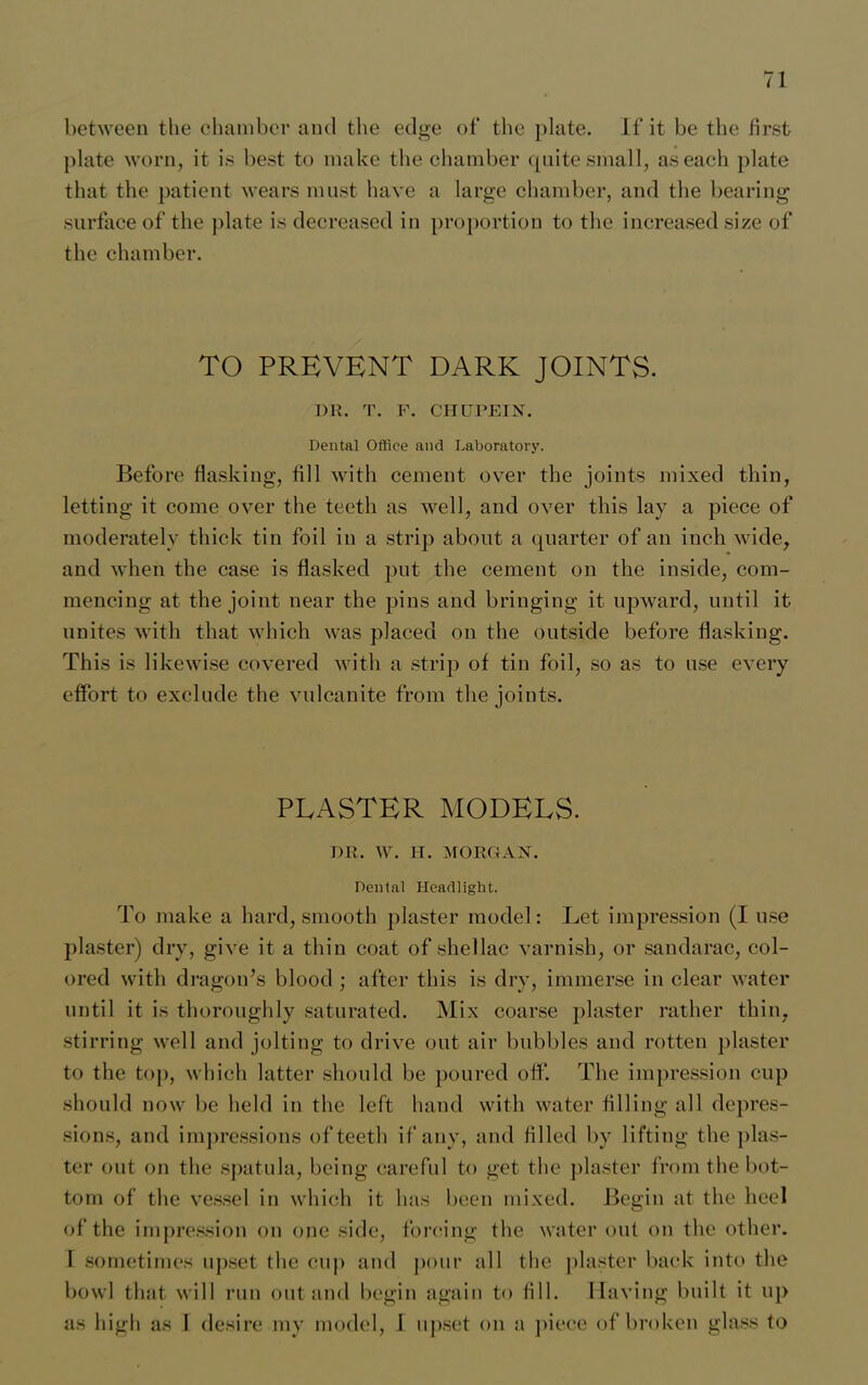 plate worn, it is best to make the chamber quite small, as each plate that the patient wears must have a large chamber, and the bearing surface of the plate is decreased in proportion to the increased size of the chamber. TO PREVENT DARK JOINTS. DR. T. F. CHUPEIN. Dental Office and Laboratory. Before flashing, fill with cement over the joints mixed thin, letting it come over the teeth as well, and over this lay a piece of moderately thick tin foil in a strip about a quarter of an inch wide, and when the case is flashed put the cement on the inside, com- mencing at the joint near the pins and bringing it upward, until it. unites with that which was placed on the outside before flashing. This is likewise covered with a strip of tin foil, so as to use every effort to exclude the vulcanite from the joints. PLASTER MODELS. DR. W. H. MORGAN. Dental Headlight. To make a hard, smooth plaster model: Let impression (I use plaster) dry, give it a thin coat of shellac varnish, or sandarac, col- ored with dragon’s blood ; after this is dry, immerse in clear water until it is thoroughly saturated. Mix coarse plaster rather thin, stirring well and jolting to drive out air bubbles and rotten plaster to the top, which latter should be poured off. The impression cup should now be held in the left hand with water filling all depres- sions, and impressions of teeth if any, and filled by lifting the plas- ter out on the spatula, being careful to get the plaster from the bot- tom of the vessel in which it has been mixed. Begin at the heel of the impression on one side, forcing the water out on the other. I sometimes upset the cup and pour all the plaster bach into the bowl that will run out and begin again to fill. Having built it up