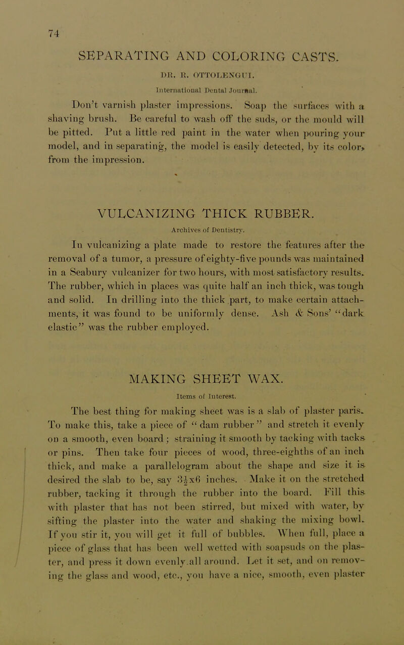 SEPARATING AND COLORING CASTS. Dll. R. OTTOLENGUI. International Dental Journal. Don’t varnish plaster impressions. Soap the surfaces with a shaving brush. Be careful to wash off the suds, or the mould will be pitted. Put a little red paint in the water when pouring your model, and in separating, the model is easily detected, bv its color> from the impression. VULCANIZING THICK RUBBER. Archives of Dentistry. In vulcanizing a plate made to restore the features after the removal of a tumor, a pressure of eighty-five pounds was maintained in a Seabury vulcanizer for two hours, with most satisfactory results. The rubber, which in places was quite half an inch thick, was tough and solid. In drilling into the thick part, to make certain attach- ments, it was found to be uniformly dense. Ash & Sons’ “dark elastic” was the rubber employed. MAKING SHEET WAX. Items of Interest. The best thing for making sheet was is a slab of plaster paris. To make this, take a piece of “ dam rubber ” and stretch it evenly on a smooth, even board ; straining it smooth by tacking with tacks or pins. Then take four pieces of wood, three-eighths of an inch thick, and make a parallelogram about the shape and size it is desired the slab to be, say -3^x6 inches. Make it on the stretched rubber, tacking it through the rubber into the board. Fill this with plaster that has not been stirred, but mixed with water, by sifting the plaster into the water and shaking the mixing bowl. If you stir it, you will get it full of bubbles. M hen full, place a piece of glass that has been well wetted with soapsuds on the plas- ter, and press it down evenly.all around. Bet it set, and on remov- ing the glass and wood, etc., you have a nice, smooth, even plaster