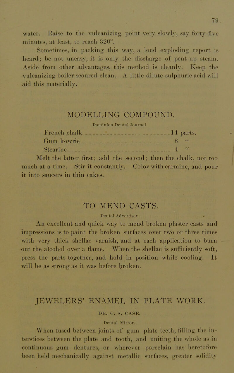 ■water. Raise to the vulcanizing point very slowly, say forty-five minutes, at least, to reach .‘120°. Sometimes, in packing this way, a loud exploding report is heard; be not uneasy, it is only the discharge of pent-up steam. Aside from other advantages, this method is cleanly. Keep the vulcanizing boiler scoured clean. A little dilute sulphuric acid will aid this materially. MODELLING COMPOUND. Dominion Dental Journal. French chalk * 14 parts. Gum kowrie 8 “ Stearine_ 4 “ Melt the latter first; add the second; then the chalk, not too much at a time. Stir it constantly. Color with carmine, and pour it into saucers in thin cakes. TO MEND CASTS. Dental Advertiser. An excellent and quick way to mend broken plaster easts and impressions is to paint the broken surfaces over two or three times with very thick shellac varnish, and at each application to burn out the alcohol over a flame. When the shellac is sufficiently soft, press the parts together, and hold in position while cooling. It will be as strong as it was before broken. JEWELERS’ ENAMEL IN PLATE WORK. DR. C. S. CASE. Dental Mirror. When fused between joints of gum plate teeth, filling the in- terstices between the plate and tooth, and uniting the whole as in continuous gum dentures, or wherever porcelain has heretofore been held mechanically against metallic surfaces, greater solidity