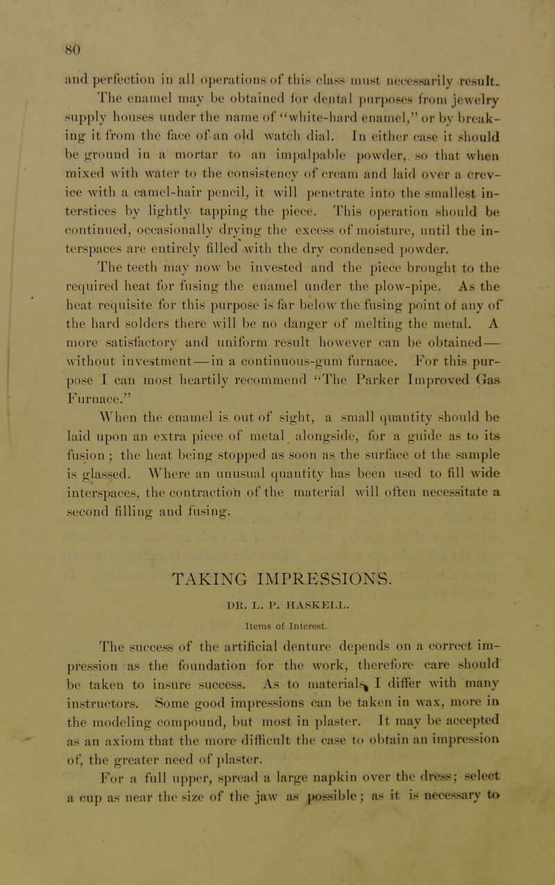 and perfection in all operations of this class must necessarily result. The enamel may be obtained for dental purposes from jewelry supply houses under the name of “white-hard enamel,” or by break- ing it from the face of an old watch dial. In either case it should be ground in a mortar to an impalpable powder, so that when mixed with water to the consistency of cream and laid over a crev- ice with a camel-hair pencil, it will penetrate into the smallest in- terstices by lightly tapping the piece. This operation should bo continued, occasionally drying the excess of moisture, until the in- % terspaces are entirely filled with the dry condensed powder. The teeth may now be invested and the piece brought to the required heat for fusing the enamel under the plow-pipe. As the heat requisite for this purpose is far below the fusing point of any of the hard solders there will be no danger of melting the metal. A more satisfactory and uniform result however can be obtained — without investment — in a continuous-gum furnace. For this pur- pose I can most heartily recommend “The Parker Improved Gas Furnace.” When the enamel is out of sight, a small quantity should be laid upon an extra piece of metal alongside, for a guide as to its fusion ; the heat being stopped as soon as the surface of the sample is glassed. Where an unusual quantity has been used to fill wide interspaces, the contraction of the material will often necessitate a second filling and fusing. TAKING IMPRESSIONS. DR. L. P. HASKELL. Items of Interest. The success of the artificial denture depends on a correct im- pression as the foundation for the work, therefore care should be taken to insure success. As to material^ I differ with many instructors. Some good impressions can be taken in wax, more in the modeling compound, but most in plaster. It may be accepted as an axiom that the more difficult the case to obtain an impression of, the greater need of plaster. For a full upper, spread a large napkin over the dress; select a cup as near the size of the jaw as possible; as it is necessary to