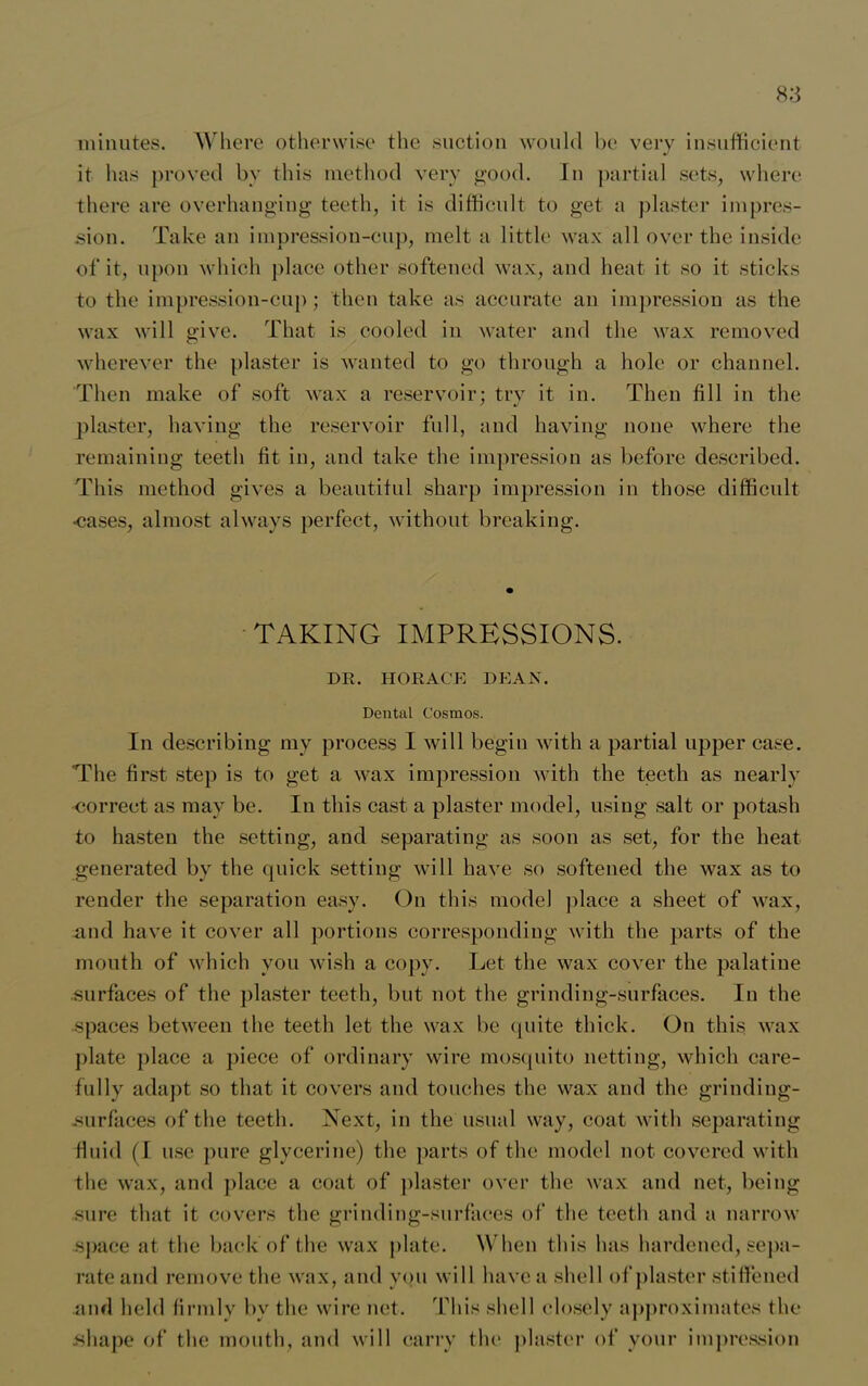 minutes. Where otherwise the suction would be very insufficient it has proved by this method very good. In partial sets, where there are overhanging teeth, it is difficult to get a plaster impres- sion. Take an impression-cup, melt a little wax all over the inside of it, upon which place other softened wax, and heat it so it sticks to the impression-cup; then take as accurate an impression as the wax will give. That is cooled in water and the wax removed wherever the plaster is wanted to go through a hole or channel. Then make of soft wax a reservoir; try it in. Then fill in the plaster, having the reservoir full, and having none where the remaining teeth fit in, and take the impression as before described. This method gives a beautiful sharp impression in those difficult ■cases, almost always perfect, without breaking. TAKING IMPRESSIONS. DR. HORACE DEAN. Dental Cosmos. In describing my process I will begin with a partial upper case. The first step is to get a wax impression with the teeth as nearly correct as may be. In this cast a plaster model, using salt or potash to hasten the setting, and separating as soon as set, for the heat generated by the quick setting will have so softened the wax as to render the separation easy. On this model place a sheet of wax, and have it cover all portions corresponding with the parts of the mouth of which you wish a copy. Let the wax cover the palatine surfaces of the plaster teeth, but not the grinding-surfaces. In the •spaces between the teeth let the wax be quite thick. On this wax plate place a piece of ordinary wire mosquito netting, which care- fully adapt so that it covers and touches the wax and the grinding- .surfaces of the teeth. Next, in the usual way, coat with separating fluid (I use pure glycerine) the parts of the model not covered with the wax, and place a coat of plaster over the wax and net, being sure that it covers the grinding-surfaces of the teeth and a narrow space at the back of the wax plate. When this has hardened, sepa- rate and remove the wax, and you will have a shell of plaster stiffened and held firmly by the wire net. This shell closely approximates the shape of the mouth, and will carry the plaster of your impression