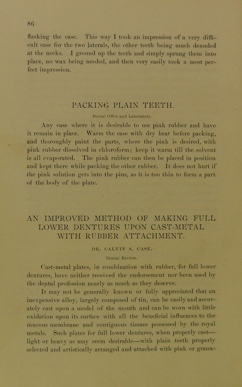 flashing the case. This way I took an impression of a very diffi- cult case for the two laterals, the other teeth being much denuded at the necks. I ground up the teeth and simply sprung them into place, no wax being needed, and then very easily took a most per- fect impression. PACKING PLAIN TEETH. Dental Office and Laboratory. Any case where it is desirable to use pink rubber and have it remain in place. Warm the case with dry heat before packing, and thoroughly paint the parts, where the pink is desired, with pink rubber dissolved in chloroform; keep it warm till the solvent is all evaporated. The pink rubber can then be placed in position and kept there while packing the other rubber. It does not hurt if the pink solution gets into the pins, as it is too thin to form a part of the body of the plate. AN IMPROVED METHOD OF MAKING FULL LOWER DENTURES UPON CAST-METAL WITH RUBBER ATTACHMENT. DR. CALVIN S. CASE. Dental Review. Cast-metal plates, in combination with rubber, for full lower dentures, have neither received the endorsement nor been used by the dental profession nearly as much as they deserve. It may not be generally known or fully appreciated that an inexpensive alloy, largely composed of tin, can be easily and accur- ately cast upon a model of the mouth and can be worn with little oxidation upon its surface with all the beneficial influences to the mucous membrane and contiguous tissues possessed by the royal metals. Such plates for full lower dentures, when properly cast— light or heavy as may seem desirable—with plain teeth properly selected and artistically arranged and attached with pink or granu-