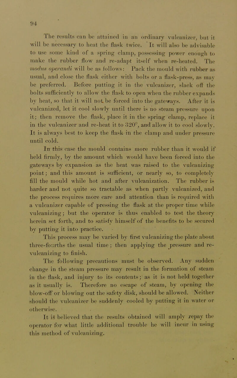 <>4 1 he results can be attained in an ordinary vnlcanizer, but it will be necessary to heat the flask twice. It will also be advisable to use some kind of a spring clamp, possessing power enough to make the rubber flow and re-adapt itself when re-heated. The modus operandi will be as follows: Pack the mould with rubber as usual, and close the flask either with bolts or a flask-press, as may be preferred. Before putting it in the vnlcanizer, slack off the bolts sufficiently to allow the flask to open when the rubber expands by heat, so that it will not be forced into the gateways. After it is vulcanized, let it cool slowly until there is no steam pressure upon it; then remove the flask, place it in the spring clamp, replace it in the vnlcanizer and re-heat it to 320°, and allow it to cool slowly. It is always best to keep the flask in the clamp and under pressure until cold. In this case the mould contains more rubber than it would if held firmly, by the amount which would have been forced into the gateways by expansion as the heat was raised to the vulcanizing point; and this amount is sufficient, or nearly so, to completely fill the mould while hot and after vulcanization. The rubber is harder and not quite so tractable as when partly vulcanized, and the process requires more care and attention than is required with a vnlcanizer capable of pressing the flask at the proper time while vulcanizing; but the operator is thus enabled to test the theory herein set forth, and to satisfv himself of the benefits to be secured by putting it into practice. This process may be varied by first vulcanizing the plate about three-fourths the usual time; then applying the pressure and re- vulcanizing to finish. The following precautions must be observed. Any sudden change in the steam pressure may result in the formation of steam in the flask, and injury to its contents; as it is not held together as it usually is. Therefore no escape of steam, by opening the blow-off or blowing out the safety disk, should be allowed. Neither should the vulcanizer be suddenly cooled by putting it in water or otherwise. It is believed that the results obtained will amply repay the operator for what little additional trouble he will incur in using this method of vulcanizing.