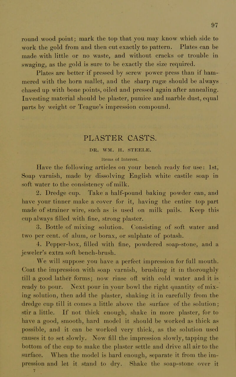 round wood point; mark the top that you may know which side to work the gold from and then cut exactly to pattern. Plates can be made with little or no waste, and without cracks or trouble in swaging, as the gold is sure to be exactly the size required. Plates are better if pressed by screw power press than if ham- mered with the horn mallet, and the sharp rugae should be always chased up with bone points, oiled and pressed again after annealing. Investing material should be plaster, pumice and marble dust, equal parts by weight or Teague’s impression compound. PLASTER CASTS. DR. WM. H. STEELE. Items of Interest. Have the following articles on your bench ready for use: 1st, Soap varnish, made by dissolving English white castile soap in soft water to the consistency of milk. 2. Dredge cup. Take a half-pound baking powder can, and have your tinner make a cover for it, having the entire top part made of strainer wire, such as is used on milk pails. Keep this cup always tilled with fine, strong plaster. 3. Bottle of mixing solution. Consisting of soft water and two per cent, of alum, or borax, or sulphate of potash. 4. Pepper-box, filled with fine, powdered soap-stone, and a jeweler’s extra soft bench-brush. We will suppose you have a perfect impression for full mouth. Coat the impression with soap varnish, brushing it in thoroughly till a good lather forms; now rinse off with cold water and it is ready to pour. Next pour in your bowl the right quantity of mix- ing solution, then add the plaster, shaking it in carefully from the dredge cup till it comes a little above the surface of the solution; stir a little. If not thick enough, shake in more plaster, for to have a good, smooth, hard model it should be worked as thick as possible, and it can be worked very thick, as the solution used causes it to set slowly. Now fill the impression slowly, tapping the bottom of the cup to make the plaster settle and drive all air to the surface. When the model is hard enough, separate it from the im- pression and let it stand to dry. Shake the soap-stone over it 7