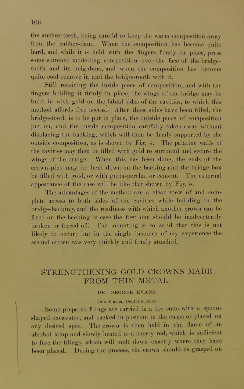 10(j the anchor teeth, being careful to keej) the warm composition away from the rubber-dam. When the composition has become quite hard, and while it is held with the fingers firmly in place, press some softened modelling composition over the face of the bridge- tooth and its neighbors, and when the composition has become quite cool remove it, and the bridge-tooth with it. Still retaining the inside piece of composition, and with the fingers holding it firmly in place, the wings of the bridge may be built in with gold on the labial sides of the cavities, to which this method affords free access. After those sides have been filled, the bridge-tooth is to be put in place, the outside piece of composition put on, and the inside composition carefully taken away without displacing the backing, which will then be firmly supported by the outside composition, as is shown by Fig. 4. The palatine walls of the cavities may then be filled with gold to surround and secure the wings of the bridge. When this has been done, the ends of the crown-pins may be bent down on the backing and the bridge-box be filled with gold, or with gutta-percha, or cement. The external appearance of the case will be like that shown by Fig. 5. The advantages of the method are a clear view of and com- plete access to both sides of the cavities while building in the bridge-backing, and the readiness with which another crown can be fixed on the backing in case the first one should be inadvertently broken or forced off. The mounting is so solid that this is not likely to occur; but in the single instance of my experience the second crown was very quickly and firmly attached. STRENGTHENING GOLD CROWNS MADE FROM THIN METAL. DR. GEORGE EVANS. Ohio Journal Dental Science. Some prepared filings are carried in a dry state with a spoon- shaped excavator, and packed in position in the cusps or placed on any desired spot. The crown is then held in the flame of an alcohol lamp and slowly heated to a cherry red, which is sufficient to fuse the filings, which will melt down exactly where they have been placed. During the process, the crown should be grasped on