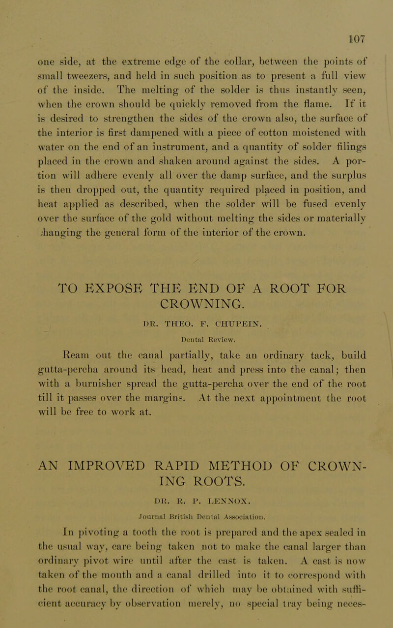 one side, at the extreme edge of the collar, between the points of small tweezers, and held in such position as to present a full view of the inside. The melting of the solder is thus instantly seen, when the crown should be quickly removed from the flame. If it is desired to strengthen the sides of the crown also, the surface of the interior is first dampened with a piece of cotton moistened with water on the end of an instrument, and a quantity of solder filings placed in the crown and shaken around against the sides. A por- tion will adhere evenly all over the damp surface, and the surplus is then dropped out, the quantity required placed in position, and heat applied as described, when the solder will be fused evenly over the surface of the gold without melting the sides or materially changing the general form of the interior of the crown. TO EXPOSE THE END OF A ROOT FOR CROWNING. DR. THEO. F. CHUPEIN. Dental Review. Ream out the canal partially, take an ordinary tack, build gutta-percha around its head, heat and press into the canal; then with a burnisher spread the gutta-percha over the end of the root till it passes over the margins. At the next appointment the root will be free to work at. AN IMPROVED RAPID METHOD OF CROWN- ING ROOTS. DR. R. P. LENNOX. .Journal British Dental Association. In pivoting a tooth the root is prepared and the apex sealed in the usual way, care being taken not to make the canal larger than ordinary pivot wire until after the cast is taken. A cast is now taken of the mouth and ;i canal drilled into it to correspond with the root canal, the direction of which may be obtained with suffi- cient accuracy by observation merely, no special tray being neces-