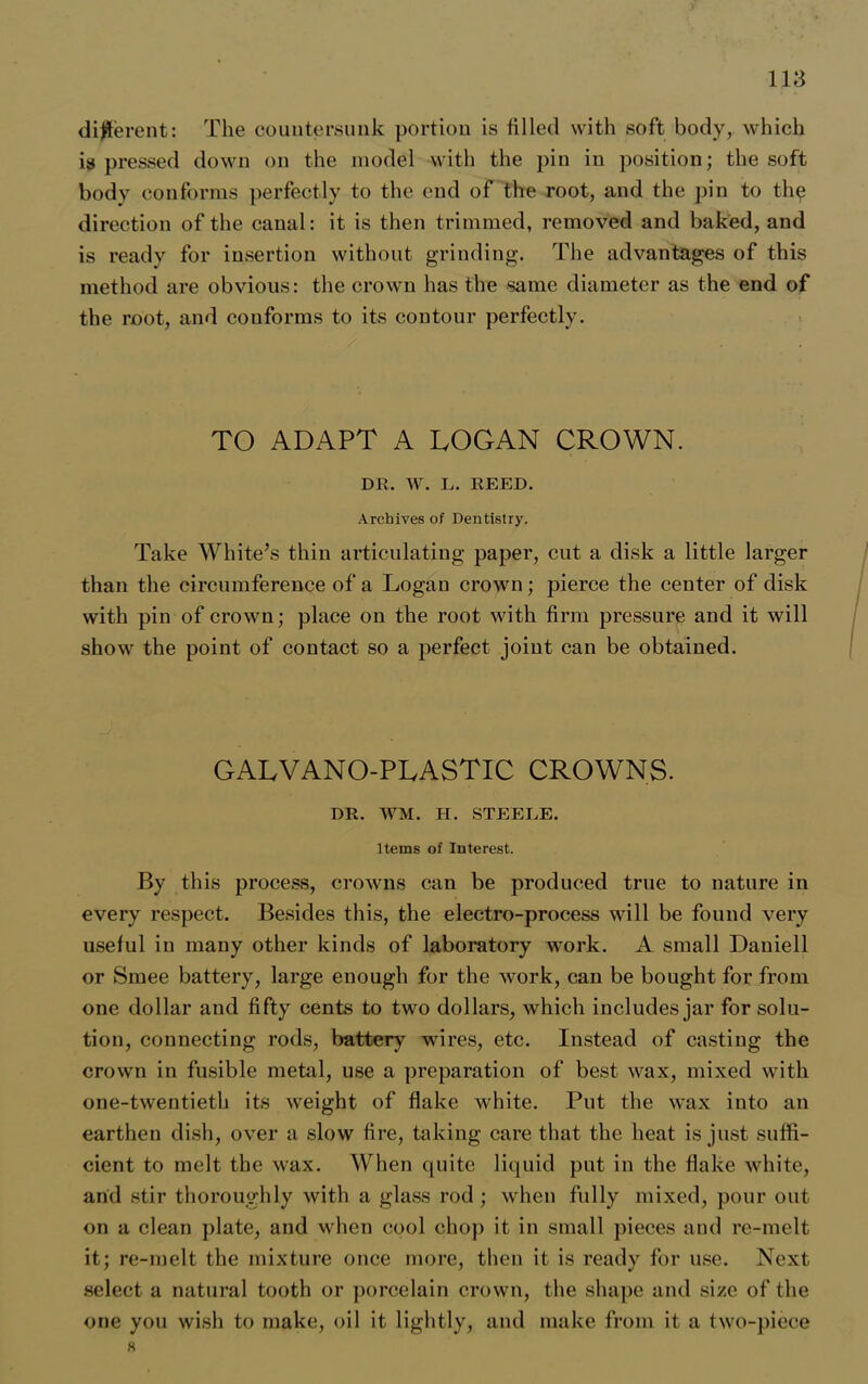 different: The countersunk portion is tilled with soft body, which is pressed down on the model with the pin in position; the soft body conforms perfectly to the end of the root, and the pin to the direction of the canal: it is then trimmed, removed and baked, and is ready for insertion without grinding. The advantages of this method are obvious: the crown has the same diameter as the end of the root, and couforms to its contour perfectly. TO ADAPT A LOGAN CROWN. DR. W. L. REED. Archives of Dentistry. Take White’s thin articulating paper, cut a disk a little larger than the circumference of a Logan crown; pierce the center of disk with pin of crown; place on the root with firm pressure and it will show the point of contact so a perfect joint can be obtained. GALVANO-PLASTIC CROWNS. DR. WM. H. STEEEE. Items of Interest. By this process, crowns can be produced true to nature in every respect. Besides this, the electro-process will be found very useful in many other kinds of laboratory work. A small Daniell or Smee battery, large enough for the work, can be bought for from one dollar and fifty cents to two dollars, which includes jar for solu- tion, connecting rods, battery wires, etc. Instead of casting the crown in fusible metal, use a preparation of best wax, mixed with one-twentieth its weight of flake white. Put the wax into an earthen dish, over a slow fire, taking care that the heat is just suffi- cient to melt the wax. When quite liquid put in the flake white, and stir thoroughly with a glass rod ; when fully mixed, pour out on a clean plate, and when cool chop it in small pieces and re-melt it; re-melt the mixture once more, then it is ready for use. Next select a natural tooth or porcelain crown, the shape and size of the one you wish to make, oil it lightly, and make from it a two-piece 8