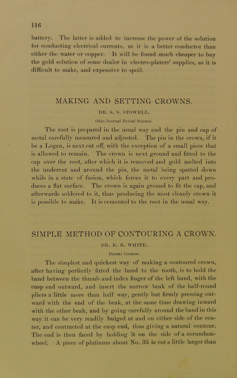 battery. The latter is added to increase the power of the solution for conducting electrical currents, as it is a better conductor than either the water or copper. It will be found much cheaper to buy the gold solution of some dealer in electro-platers’ supplies, as it is difficult to make, and expensive to spoil. MAKING AND SETTING CROWNS. DR. S. S. STOWELE. Ohio Journal Dental Science. The root is prepared in the usual way and the pin and cap of metal carefully measured and adjusted. The pin in the crown, if it be a Logan, is next cut off, with the exception of a small piece that is allowed to remain. The crown is next ground and fitted to the cap over the root, after which it is removed and gold melted into the undercut and around the pin, the metal being spatted down while in a state of fusion, which forces it to every part and pro- duces a flat surface. The crown is again ground to fit the cap, and afterwards soldered to it, thus producing the most cleanly crown it is possible to make. It is cemented to the root in the usual way. SIMPLE METHOD OF CONTOURING A CROWN. DR. E. B. WHITE. Dental Cosmos. The simplest and quickest way of making a contoured crown, after having perfectly fitted the band to the tooth, is to hold the band between the thumb and index finger of the left hand, with the cusp end outward, and insert the narrow beak of the half-round pliers a little more than half way, gently but firmly pressing out- ward with the end of the beak, at the same time drawing inward with the other beak, and by going carefully around the band in this way it can be very readily bulged at and on either side of the cen- ter, and contracted at the cusp end, thus giving a natural contour. The end is then faced by holding it on the side of a corundum- wheel. A piece of platinum about No. 35 is cut a little larger than