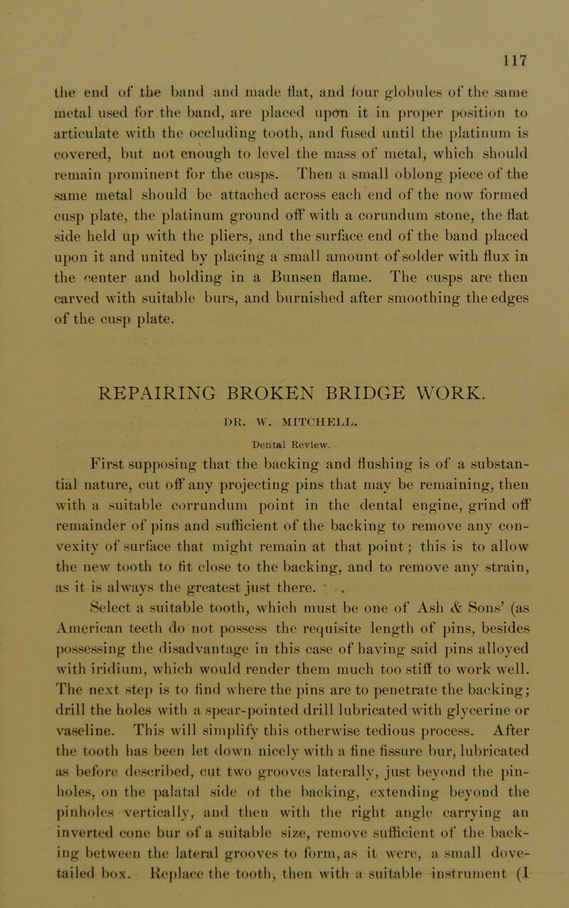 the end of the band and made Hat, and four globules of the same metal used for the band, are placed upon it in proper position to articulate with the occluding tooth, and fused until the platinum is covered, blit not enough to level the mass of metal, which should remain prominent for the cusps. Then a small oblong piece of the same metal should be attached across each end of the now formed cusp plate, the platinum ground off with a corundum stone, the flat side held up with the pliers, and the surface end of the band placed upon it and united by placing a small amount of solder with flux in the center and holding in a Bunsen flame. The cusps are then carved with suitable burs, and burnished after smoothing the edges of the cusp plate. REPAIRING BROKEN BRIDGE WORK. I)R. W. MITCHELL. Dental Review. First supposing that the backing and flushing is of a substan- tial nature, cut off any projecting pins that may be remaining, then with a suitable corrundum point in the dental engine, grind off remainder of pins and sufficient of the backing to remove any con- vexity of surface that might remain at that point; this is to allow the new tooth to fit close to the backing, and to remove any strain, as it is always the greatest just there. ' . Select a suitable tooth, which must be one of Ash .& Sons’ (as American teeth do not possess the requisite length of pins, besides possessing the disadvantage in this case of having said pins alloyed with iridium, which would render them much too stiff to work well. The next step is to find where the pins are to penetrate the backing; drill the holes with a spear-pointed drill lubricated with glycerine or vaseline. This will simplify this otherwise tedious process. After the tooth has been let down nicely with a fine fissure bur, lubricated as before described, cut two grooves laterally, just beyond the pin- holes, on the palatal side of the backing, extending beyond the pinholes vertically, and then with the right angle carrying an inverted cone bur of a suitable size, remove sufficient of the back- ing between the lateral grooves to form, as it were, a small dove- tailed box. Replace the tooth; then with a suitable instrument (1