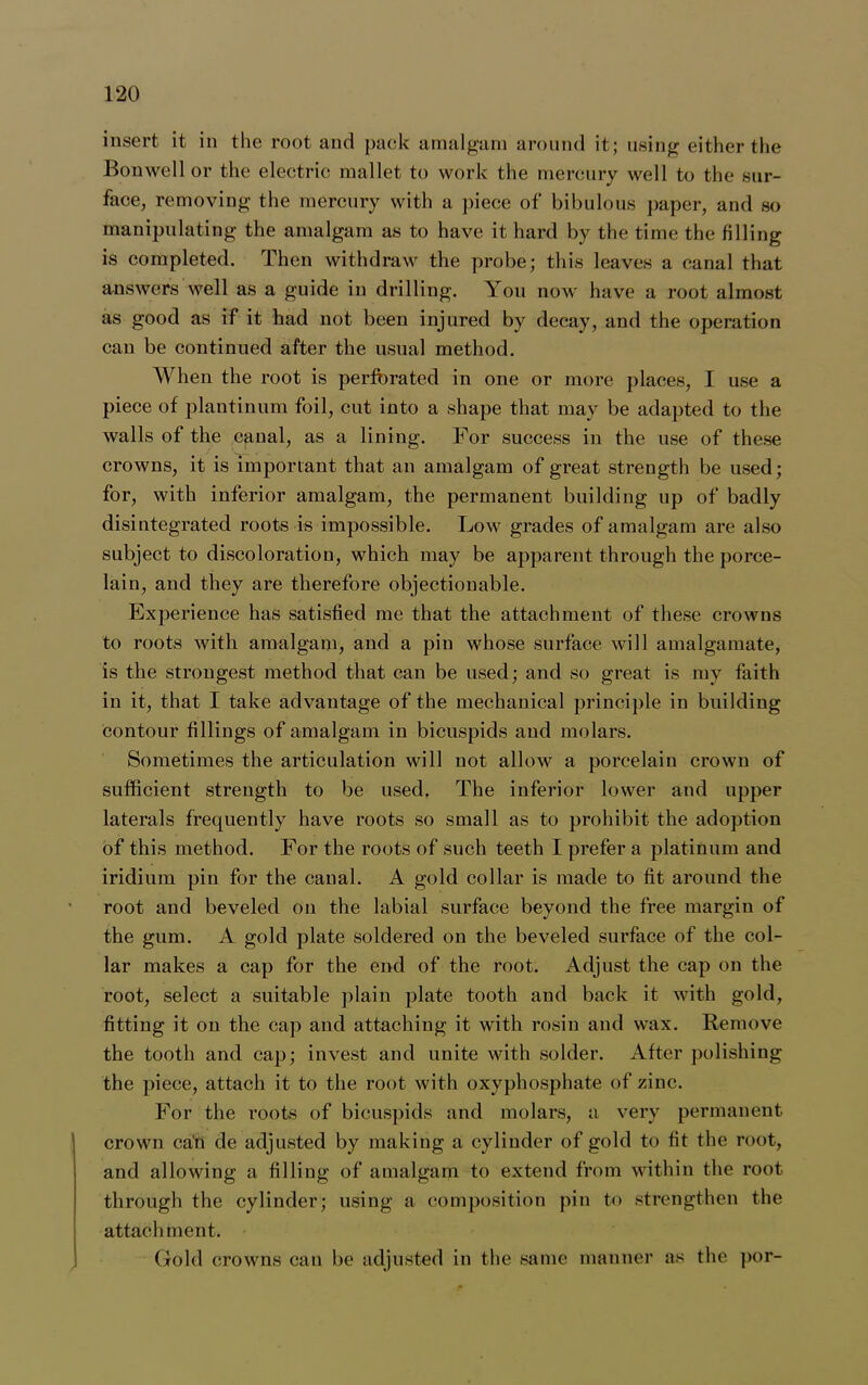 insert it in the root and pack amalgam around it; using either the Bonwell or the electric mallet to work the mercury well to the sur- face, removing the mercury with a piece of bibulous paper, and so manipulating the amalgam as to have it hard by the time the filling is completed. Then withdraw the probe; this leaves a canal that answers well as a guide in drilling. You now have a root almost as good as if it had not been injured by decay, and the operation can be continued after the usual method. When the root is perforated in one or more places, I use a piece of plantinum foil, cut into a shape that may be adapted to the walls of the canal, as a lining. For success in the use of these crowns, it is important that an amalgam of great strength be used; for, with inferior amalgam, the permanent building up of badly disintegrated roots is impossible. Low grades of amalgam are also subject to discoloration, which may be apparent through the porce- lain, and they are therefore objectionable. Experience has satisfied me that the attachment of these crowns to roots with amalgam, and a pin whose surface will amalgamate, is the strongest method that can be used; and so great is my faith in it, that I take advantage of the mechanical principle in building contour fillings of amalgam in bicuspids and molars. Sometimes the articulation will not allow a porcelain crown of sufficient strength to be used. The inferior lower and upper laterals frequently have roots so small as to prohibit the adoption of this method. For the roots of such teeth I prefer a platinum and iridium pin for the canal. A gold collar is made to fit around the root and beveled on the labial surface beyond the free margin of the gum. A gold plate soldered on the beveled surface of the col- lar makes a cap for the end of the root. Adjust the cap on the root, select a suitable plain plate tooth and back it with gold, fitting it on the cap and attaching it with rosin and wax. Remove the tooth and cap; invest and unite with solder. After polishing the piece, attach it to the root with oxyphosphate of zinc. For the roots of bicuspids and molars, a very permanent crown can de adjusted by making a cylinder of gold to fit the root, and allowing a filling of amalgam to extend from within the root through the cylinder; using a composition pin to strengthen the attachment. Gold crowns can be adjusted in the same manner as the por-