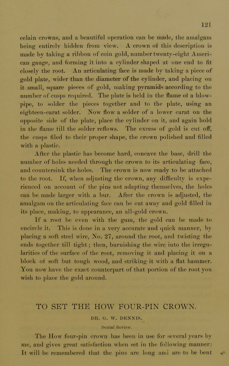 celain crowns, and a beautiful operation can be made, the amalgam being entirely hidden from view. A crown of this description is made by taking a ribbon of coin gold, number twenty-eight Ameri- can gauge, and forming it into a cylinder shaped at one end to fit closely the root. An articulating face is made by taking a piece of gold plate, wider than the diameter of the cylinder, and placing on it small, square pieces of gold, making pyramids according to the number of cusps required. The plate is held in the flame of a blow- pipe, to solder the pieces together and to the plate, using an eighteen-carat solder. Now flow a solder of a lower carat on the opposite side of the plate, place the cylinder on it, and again hold in the flame till the solder reflows. The excess of gold is cut off, the cusps filed to their proper shape, the crown polished and filled with a plastic. After the plastic lias become hard, concave the base, drill the number of holes needed through the crown to its articulating face, and countersink the holes. The crown is now ready to be attached to the root. If, when adjusting the crown, any difficulty is expe- rienced on account of the pins not adapting themselves, the holes can be made larger with a bur. After the crown is adjusted, the amalgam on the articulating face can be cut away and gold filled in its place, making, to appearance, an all-gold crown. If a root be even with the gum, the gold can be made to encircle it. This is done in a very accurate and quick manner, by placing a soft steel wire, No. 27, around the root, and twisting the ends together till tight; then, burnishing the wire into the irregu- larities of the surface of the root, removing it and placing it on a block of soft but tough wood, and striking it with a flat hammer. You now have the exact counterpart of that portion of the root you wish to place the gold around. TO SET THE HOW FOUR-PIN CROWN. DR. (J. W. DENNIS. Deutal Review. The How four-pin crown has been in use for several years by me, and gives great satisfaction when set in the following manner: It will be remembered that the pins are long and are to be bent y