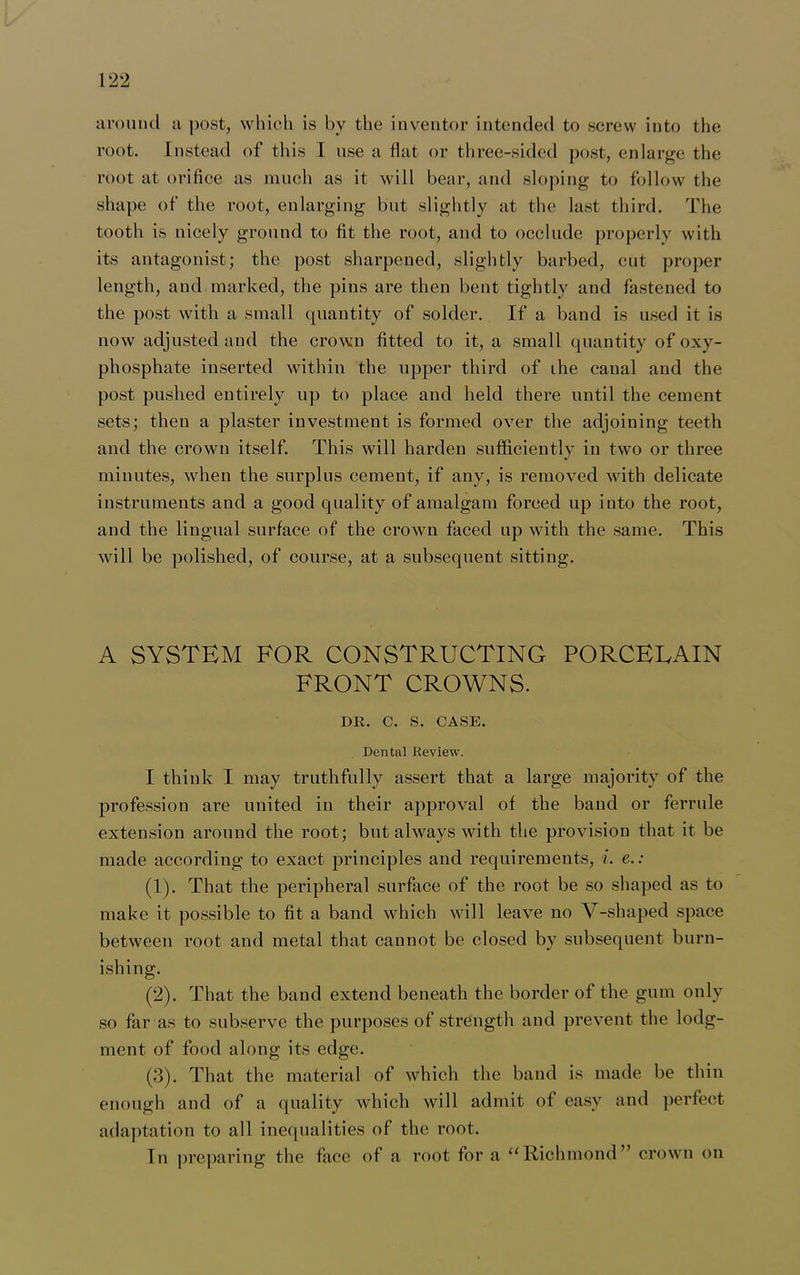 around a post, which is by the inventor intended to screw into the root. Instead of this I use a flat or three-sided post, enlarge the root at orifice as much as it will bear, and sloping to follow the shape of the root, enlarging but slightly at the last third. The tooth is nicely ground to fit the root, and to occlude properly with its antagonist; the post sharpened, slightly barbed, cut proper length, and marked, the pins are then bent tightly and fastened to the post with a small quantity of solder. If a band is used it is now adjusted and the crown fitted to it, a small quantity of oxy- phosphate inserted within the upper third of ihe canal and the post pushed entirely up to place and held there until the cement sets; then a plaster investment is formed over the adjoining teeth and the crown itself. This will harden sufficiently in two or three minutes, when the surplus cemeut, if any, is removed with delicate instruments and a good quality of amalgam forced up into the root, and the lingual surface of the crown faced up with the same. This will be polished, of course, at a subsequent sitting. A SYSTEM FOR CONSTRUCTING PORCELAIN FRONT CROWNS. DR. C. S. CASE. Dental Review. I think I may truthfully assert that a large majority of the profession are united in their approval of the band or ferrule extension around the root; but always with the provision that it be made according to exact principles and requirements, i. e.: (1) . That the peripheral surface of the root be so shaped as to make it possible to fit a band which will leave no V-shaped space between root and metal that cannot be closed by subsequent burn- ishing. (2) . That the band extend beneath the border of the gum only so far as to subserve the purposes of strength and prevent the lodg- ment of food along its edge. (3) . That the material of which the band is made be thin enough and of a quality which will admit of easy and perfect adaptation to all inequalities of the root. In preparing the face of a root for a “Richmond” crown on