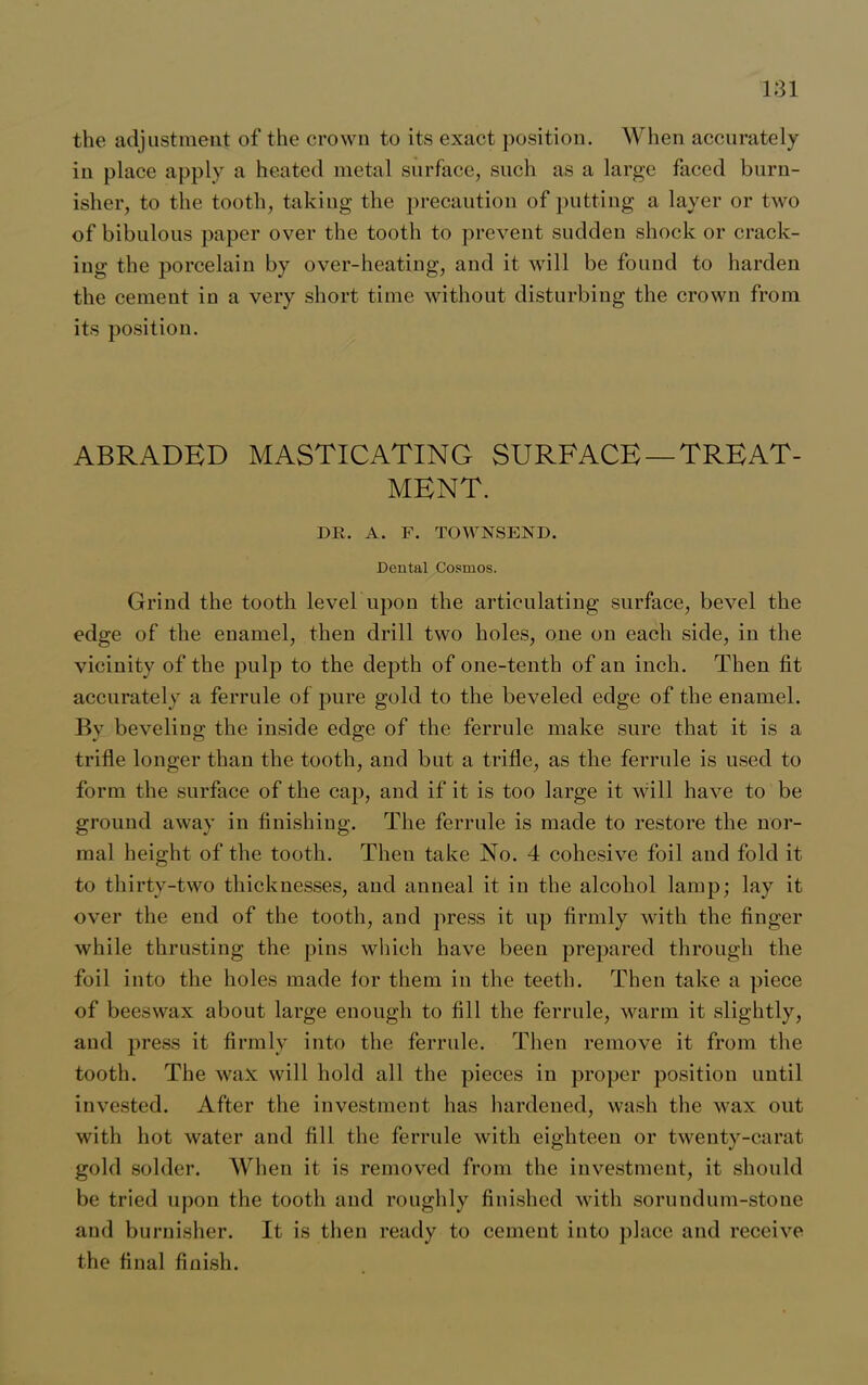 the adjustment of the crown to its exact position. When accurately in place apply a heated metal surface, such as a large faced burn- isher, to the tooth, taking the precaution of putting a layer or two of bibulous paper over the tooth to prevent sudden shock or crack- ing the porcelain by over-heating, and it will be found to harden the cement in a very short time without disturbing the crown from its position. ABRADED MASTICATING SURFACE —TREAT- MENT. DE. A. F. TOWNSEND. Dental Cosmos. Grind the tooth level upon the articulating surface, bevel the edge of the enamel, then drill two holes, one on each side, in the vicinity of the pulp to the depth of one-tenth of an inch. Then fit accurately a ferrule of pure gold to the beveled edge of the enamel. By beveling the inside edge of the ferrule make sure that it is a trifle longer than the tooth, and but a trifle, as the ferrule is used to form the surface of the caj), and if it is too large it will have to be ground away in finishing. The ferrule is made to restore the nor- mal height of the tooth. Theu take No. 4 cohesive foil and fold it to thirty-two thicknesses, and anneal it in the alcohol lamp; lay it over the end of the tooth, and press it up firmly with the finger while thrusting the pins which have been prepared through the foil into the holes made for them in the teeth. Then take a piece of beeswax about large enough to fill the ferrule, warm it slightly, and press it firmly into the ferrule. Then remove it from the tooth. The waN will hold all the pieces in proper position until invested. After the investment has hardened, wash the wax out with hot water and fill the ferrule with eighteen or twenty-carat gold solder. When it is removed from the investment, it should be tried upon the tooth and roughly finished with sorundum-stone and burnisher. It is then ready to cement into place and receive the final finish.