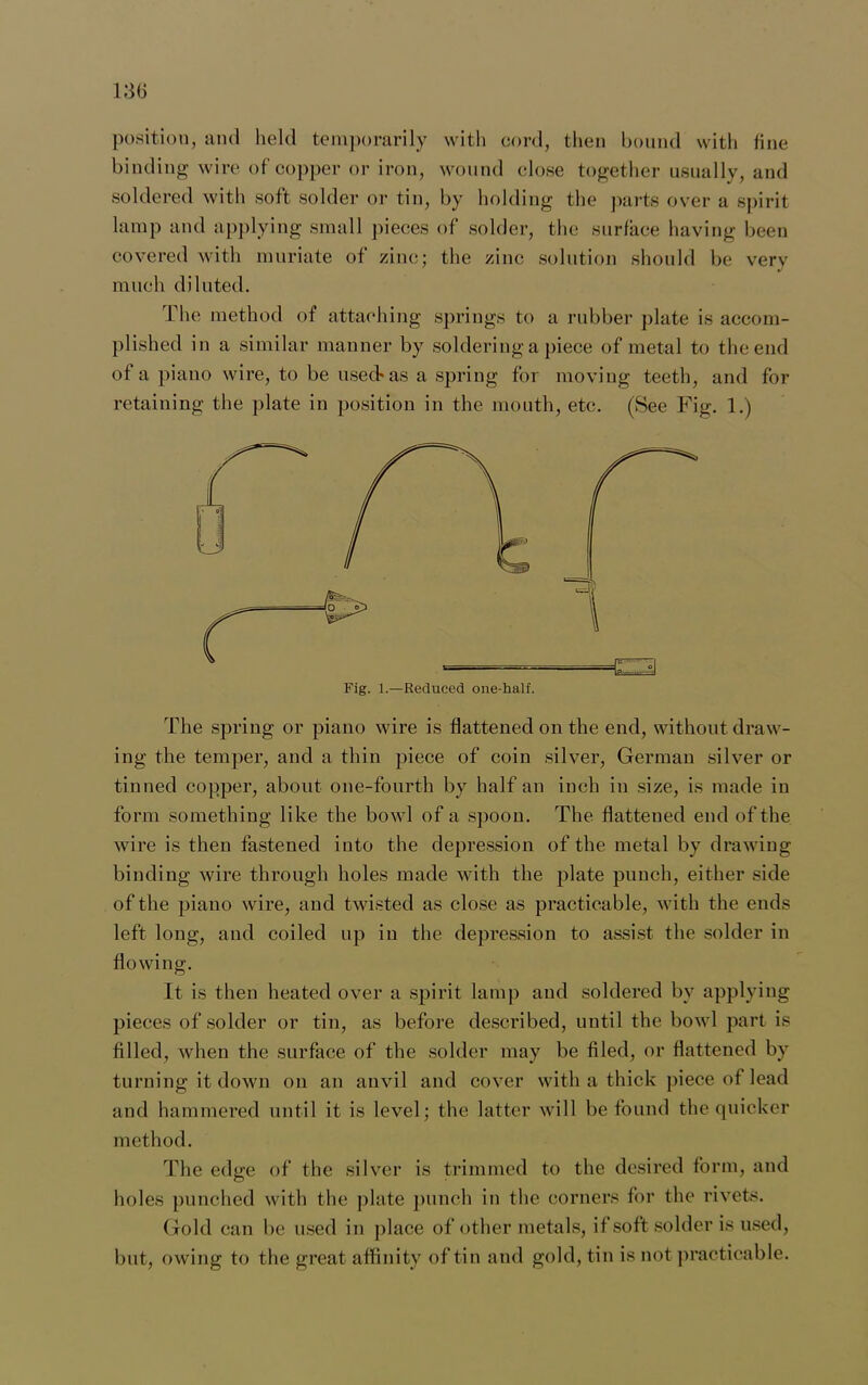 position, and held temporarily with cord, then bound with fine binding wire of copper or iron, wound close together usually, and soldered with soft solder or tin, by holding the parts over a spirit lamp and applying small pieces of solder, the surface having been covered with muriate of zinc; the zinc solution should be very much diluted. The method of attaching springs to a rubber plate is accom- plished in a similar manner by soldering a piece of metal to the end of a piano wire, to be usedas a spring for moving teeth, and for retaining the plate in position in the mouth, etc. (See Fig. 1.) Fig. 1.—Reduced one-half. a The spring or piano wire is flattened on the end, without draw- ing the temper, and a thin piece of coin silver, German silver or tinned copper, about one-fourth by half an inch in size, is made in form something like the bowl of a spoon. The flattened end of the wire is then fastened into the depression of the metal by drawing binding wire through holes made with the plate punch, either side of the piano wire, and twisted as close as practicable, with the ends left long, and coiled up in the depression to assist the solder in flowing. It is then heated over a spirit lamp and soldered by applying pieces of solder or tin, as before described, until the bowl part is filled, when the surface of the solder may be filed, or flattened by turning it down on an anvil and cover with a thick piece of lead and hammered until it is level; the latter will be found the quicker method. The edge of the silver is trimmed to the desired form, and holes punched with the plate punch in the corners for the rivets. Gold can be used in place of other metals, if soft solder is used, but, owing to the great affinity of tin and gold, tin is not practicable.