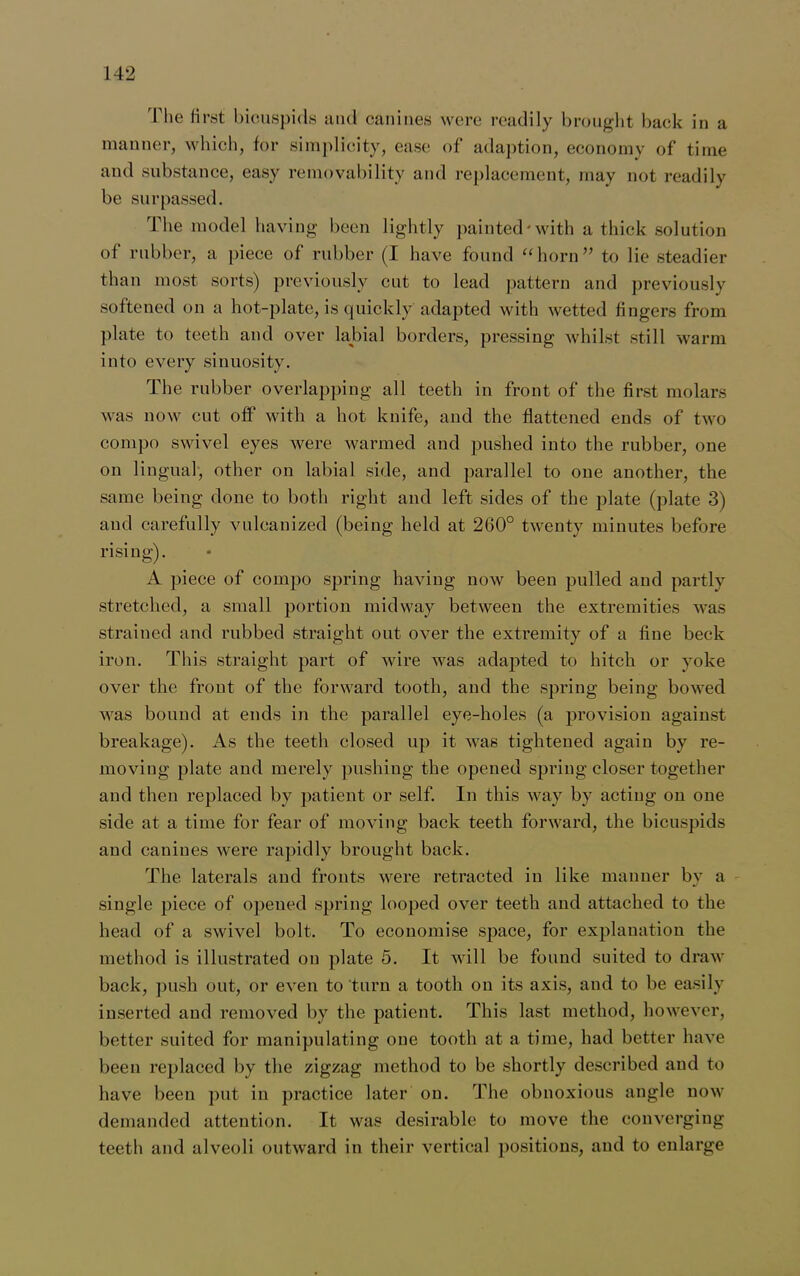 The first bicuspids and canines were readily brought back in a manner, which, for simplicity, ease of adaption, economy of time and substance, easy removability and replacement, may not readily be surpassed. The model having been lightly painted'with a thick solution of rubber, a piece of rubber (I have found “horn” to lie steadier than most sorts) previously cut to lead pattern and previously softened on a hot-plate, is quickly adapted with wetted fingers from plate to teeth and over labial borders, pressing whilst still warm into every sinuosity. The rubber overlapping all teeth in front of the first molars was now cut off with a hot knife, and the flattened ends of two compo swivel eyes were warmed and pushed into the rubber, one on lingual, other on labial side, and parallel to one another, the same being done to both right and left sides of the plate (plate 3) and carefully vulcanized (being held at 260° twenty minutes before rising). A piece of compo spring having now been pulled and partly stretched, a small portion midway between the extremities was strained and rubbed straight out over the extremity of a fine beck iron. This straight part of wire was adapted to hitch or yoke over the front of the forward tooth, and the spring being bowed was bound at ends in the parallel eye-holes (a provision against breakage). As the teeth closed up it was tightened again by re- moving plate and merely pushing the opened spring closer together and then replaced by patient or self. In this way by acting on one side at a time for fear of moving back teeth forward, the bicuspids and canines were rapidly brought back. The laterals and fronts were retracted in like manner by a single piece of opened spring looped over teeth and attached to the head of a swivel bolt. To economise space, for explanation the method is illustrated on plate 5. It will be found suited to draw back, push out, or even to turn a tooth on its axis, and to be easily inserted and removed by the patient. This last method, however, better suited for manipulating one tooth at a time, had better have been replaced by the zigzag method to be shortly described and to have been put in practice later on. The obnoxious angle now demanded attention. It was desirable to move the converging teeth and alveoli outward in their vertical positions, and to enlarge