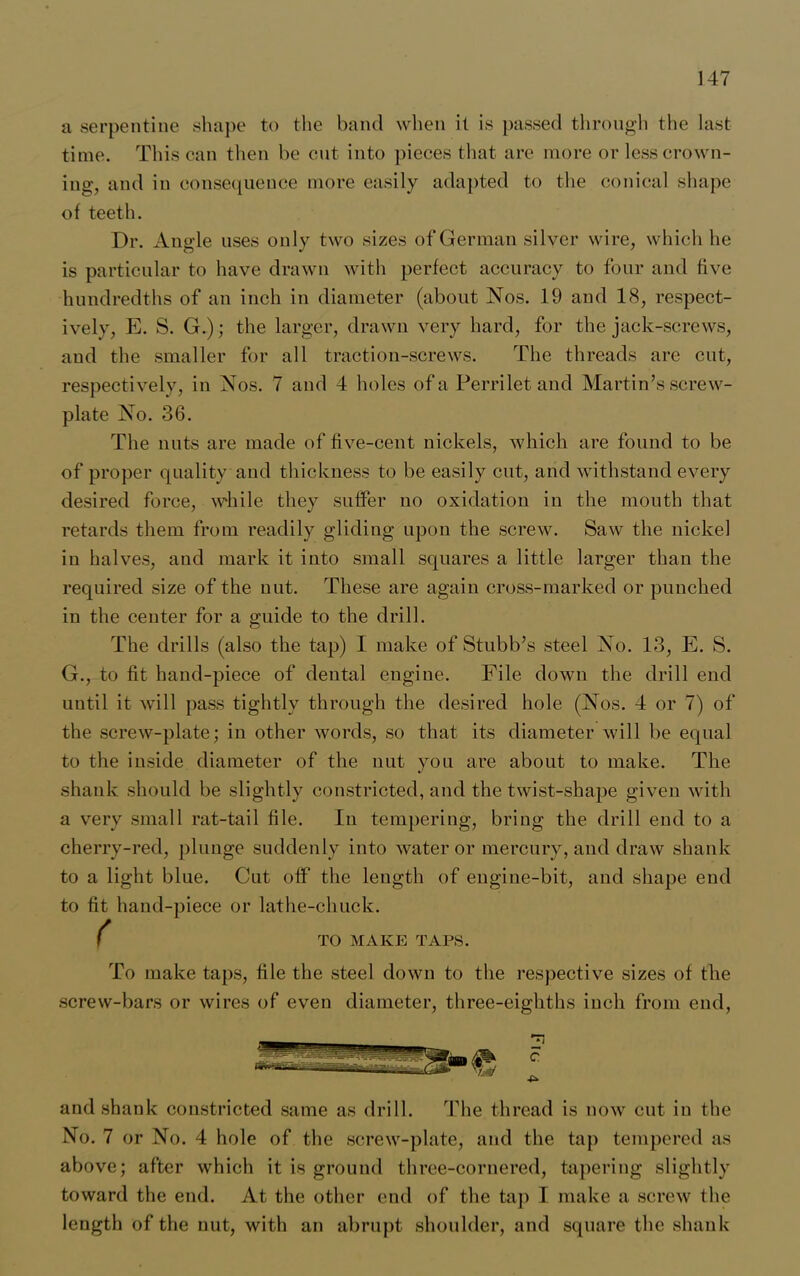 a serpentine shape to the band when it is passed through the last- time. This can then be cut into pieces that are more or less crown- ing, and in consequence more easily adapted to the conical shape of teeth. Dr. Angle uses only two sizes of German silver wire, which he is particular to have drawn with perfect accuracy to four and five hundredths of an inch in diameter (about Nos. 19 and 18, respect- ively, E. S. G.); the larger, drawn very hard, for the jack-screws, and the smaller for all traction-screws. The threads are cut, respectively, in Nos. 7 and 4 holes of a Perrilet and Martin’s screw- plate No. 36. The nuts are made of five-cent nickels, which are found to be of proper quality and thickness to be easily cut, and withstand every desired force, while they suffer no oxidation in the mouth that retards them from readily gliding upon the screw. Saw the nickel in halves, and mark it into small squares a little larger than the required size of the nut. These are again cross-marked or punched in the center for a guide to the drill. The drills (also the tap) I make of Stubb’s steel No. 13, E. S. G., to fit hand-piece of dental engine. File down the drill end until it will pass tightly through the desired hole (Nos. 4 or 7) of the screw-plate; in other words, so that its diameter will be equal to the inside diameter of the nut you are about to make. The shank should be slightly constricted, and the twist-shape given with a very small rat-tail file. In tempering, bring the drill end to a cherry-red, plunge suddenly into water or mercury, and draw shank to a light blue. Cut off the length of engine-bit, and shape end to fit hand-piece or lathe-chuck. ( TO MAKE TAPS. To make taps, file the steel down to the respective sizes of the screw-bars or wires of even diameter, three-eighths inch from end, and shank constricted same as drill. The thread is now cut in the No. 7 or No. 4 hole of the screw-plate, and the tap tempered as above; after which it is ground three-cornered, tapering slightly toward the end. At the other end of the tap I make a screw the length of the nut, with an abrupt shoulder, and square the shank