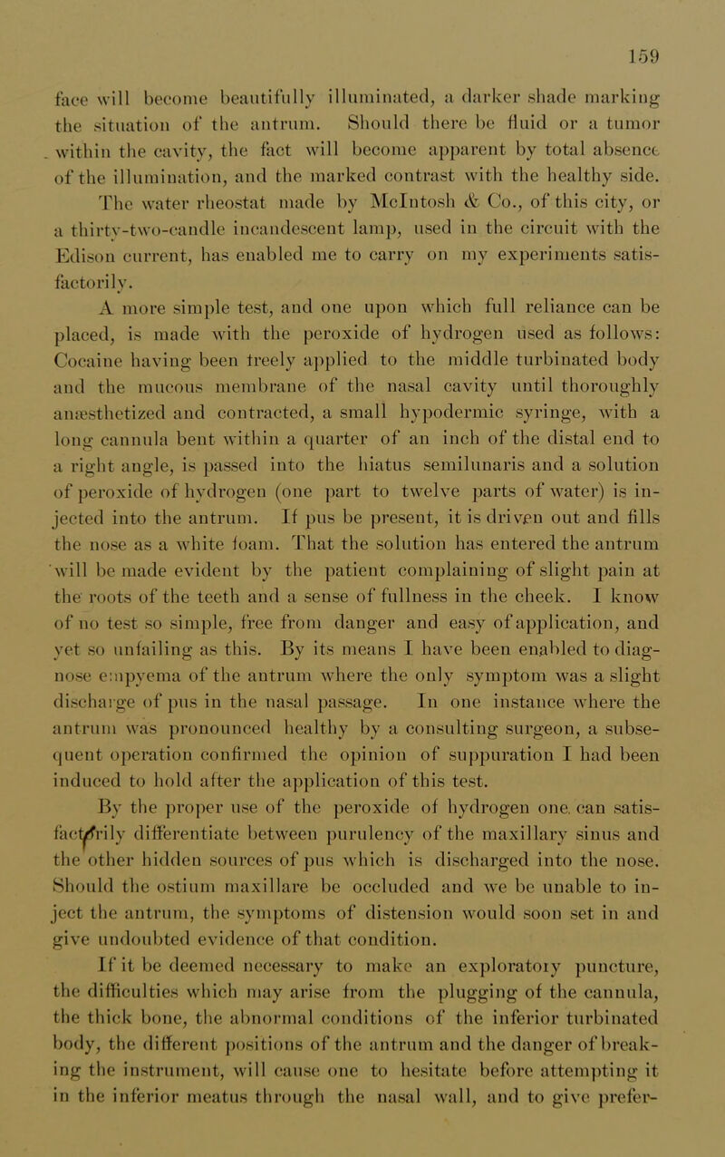 face will become beautifully illuminated, a darker shade marking the situation of the antrum. Should there be fluid or a tumor within the cavity, the fact will become apparent by total absence of the illumination, and the marked contrast with the healthy side. The water rheostat made by McIntosh & Co., of this city, or a thirtv-two-candle incandescent lamp, used in the circuit with the Edison current, has enabled me to carry on my experiments satis- factorily. A more simple test, and one upon which full reliance can be placed, is made with the peroxide of hydrogen used as follows: Cocaine having been freely applied to the middle turbinated body and the mucous membrane of the nasal cavity until thoroughly anaesthetized and contracted, a small hypodermic syringe, with a long cannula bent within a quarter of an inch of the distal end to a right angle, is passed into the hiatus semilunaris and a solution of peroxide of hydrogen (one part to twelve parts of water) is in- jected into the antrum. If pus be present, it is driven out and fills the nose as a white foam. That the solution has entered the antrum will be made evident by the patient complaining of slight pain at the roots of the teeth and a sense of fullness in the cheek. I know of no test so simple, free from danger and easy of application, and yet so unfailing as this. By its means I have been enabled to diag- nose empyema of the antrum where the only symptom was a slight discharge of pus in the nasal passage. In one instance where the antrum was pronounced healthy by a consulting surgeon, a subse- quent operation confirmed the opinion of suppuration I had been induced to hold after the application of this test. By the proper use of the peroxide of hydrogen one. can satis- factorily differentiate between purulency of the maxillary sinus and the other hidden sources of pus which is discharged into the nose. Should the ostium maxillare be occluded and we be unable to in- ject the antrum, the symptoms of distension would soon set in and give undoubted evidence of that condition. If it be deemed necessary to make an exploratory puncture, the difficulties which may arise from the plugging of the cannula, the thick bone, the abnormal conditions of the inferior turbinated body, the different positions of the antrum and the danger of break- ing the instrument, will cause one to hesitate before attempting it in the inferior meatus through the nasal wall, and to give prefer-