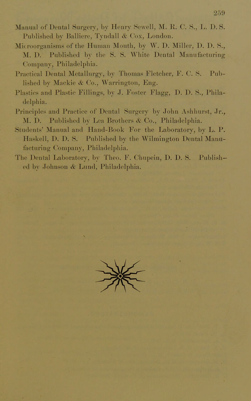 Manual of Dental Surgery, by Henry Sewell, M. R. C. S., L. 1). S. Published by Balliere, Tyndall & ('ox, London. Microorganisms of the Human Month, by W. D. Miller, I). D. S., M. I). Published by the S. S. White Dental Manufacturing Company, Philadelphia. Practical Dental Metallurgy, by Thomas Fletcher, F. C. S. Pub- lished by Mackie <£ C'o., Warrington, Eng. Plastics and Plastic Fillings, by J. Foster Flagg, D. D. S., Phila- delphia. Principles and Practice of Dental Surgery by John Ash hurst, Jr., M. I). Published by Lea Brothers & Co., Philadelphia. Students’ Manual and Hand-Book For the Laboratory, by L. P. Haskell, D. D. S. Published by the Wilmington Dental Manu- facturing Company, Philadelphia. The Dental Laboratory, by Theo. F. Chupein, D. D. S. Publish- ed by Johnson & Lund, Philadelphia.