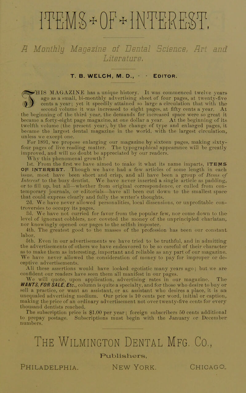 mu u n LI R Monthly Magazine of Dental Science, Drt and Literature, T. B. WELCH, M. D., - - EDITOR. r^HIS MAGAZINE 1ms a unique history. It was commenced twelve years ago as a small, bi-monthly advertising sheet of four pages, at twenty-five cents a year; yet it speedily attained so large a circulation that with the- second volume it was increased to eight pages, at fifty cents a year. At the beginning of the third year, the demands for increased space were so great it became a forty-eight page magazine, at one dollar a year. At the beginning of its- twelfth volume (the present year), by the change of type and enlarged pages, it became the largest dental magazine in the world, with the largest circulation,, unless we except one. For 1891, we propose enlarging our magazine by sixteen pages, making sixty- four pages of live reading matter. The typographical appearance will be greatly improved, and will no doubt be appreciated b}? our readers. Why this phenomenal growth? 1st. From the first we have aimed to make it what its name imparts, ithjvis op interest. Though we have had a few articles of some length in each issue, most have been short and crisp, and all have been a group of Rems of Interest to the busy dentist. We have never inserted a single article as padding, or to fill up, but all—whether from original correspondence, or culled from con- temporary journals, or editorials—have all been cut down to the smallest space- that could express clearly and fully the writer’s thoughts. 2d. We have never allowed personalities, local dissensions, or unprofitable con- troversies to occupy its pages. 3d. We have not curried for favor from the popular few, nor come down to the level of ignorant cobblers, nor coveted the money of the unprincipled charlatan, nor knowingly opened our pages to the selfish imposter. 4th. The greatest good to the masses of the profession has been our constant labor. 5th. Even in our advertisements we have tried to be truthful, and in admitting the advertisements of others we have endeavored to be so careful of their character as to make them as interesting, important and reliable as any part of our magazine. We have never allowed the consideration of money to pay for improper or de- ceptive advertisements. All these assertions would have looked egotistic many years ago; but we are- confident our readers have seen them all manifest in our pages. We will quote, upon application, advertising rates in our magazine. The WANTS, FOR SALE, Etc., column is quite a specialty, and for those who desire to buy or sell a practice, or want an assistant, or an assistant who desires a place, it is an unequaled advertising medium. Our price is 10 cents per word, initial or caption, making the price of an ordinary advertisement not over twenty-five cents for every thousand dentists reached. The subscription price is $1.00 per year; foreign subscribers 50 cents additional to prepay postage. Subscriptions must begin with the January or December numbers. The Wilmington Dental Mfg. Co,, F’ublis tiers,