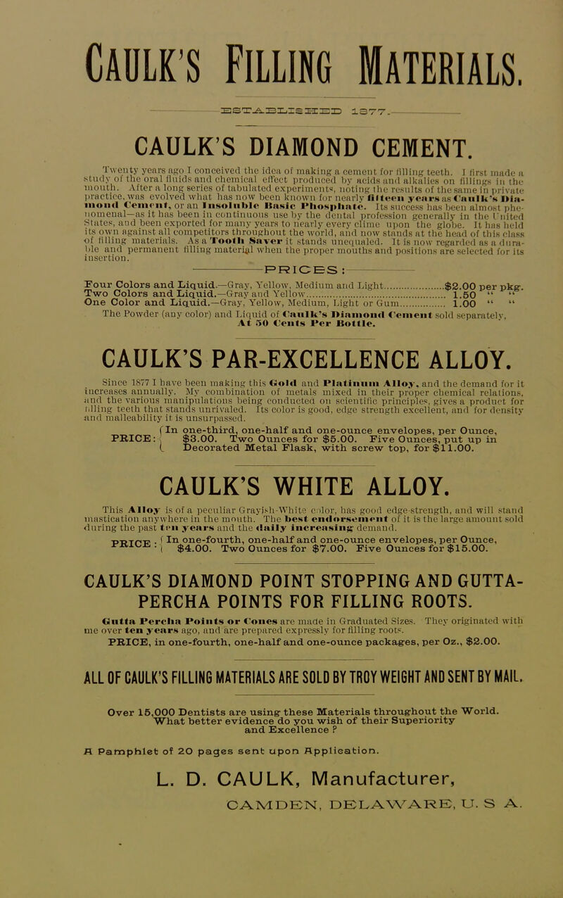 CAULK’S FILLING MATERIALS. ESTABLISHED 1377. CAULK’S DIAMOND CEMENT. Twenty years ago I conceived the idea of making a cement for filling teeth. I first made a study ol the oral fluids and chemical effect produced by acids and alkalies on fillings in the mouth. After a long series of tabulated experiments, noting the results of the same in private practice, was evolved what has now been known for nearly fifteen years as Caulk’s l>ia- inoiul Cement, or an Insoluble Basic Phosphate. Its success has been almost phe- nomenal—as it has been in continuous use by the dental profession generally in the United States, and been exported for many years to nearly every clime upon the globe, ft has held its own against all competitors throughout the world, and now stands at the head of this class of filling materials. As a Tooth Saver it stands unequaled. It is now regarded as a dura- ble and permanent filling material when the proper mouths and positions are selected for its insertion. PRICES : Pour Colors and Liquid.—Gray, Yellow, Medium and Light $2.00 per pkg. Two Colors and Liquid.—Gray and Yellow 1.50 “ “ One Color and Liquid.—Gray, Yellow, Medium, Light or Gum 1.00 “ “ The Powder (any color) and Liquid of Caulk’s Diamond Cement sold separately, At 50 Cents Per Bottle. CAULK’S PAR-EXCELLENCE ALLOY. Since 1877 I have been making this Gold and Platinum Alloy, and the demand for it increases annually. Mv combination of metals mixed in their proper chemical relations, and the various manipulations being conducted on scientific principles, gives a product for tilling teeth that stands unrivaled. Its color is good, edge strength excellent, and for density and malleability it is unsurpassed. (In one-third, one-half and one-ounce envelopes, per Ounce, PRICE:•< $3.00. Two Ounces for $5.00. Five Ounces, put up in (. Decorated Metal Flask, with screw top, for $11.00. CAULK’S WHITE ALLOY. This Alloy is of a peculiar Grayish-White color, has good edge-strength, and will stand mastication anywhere in the mouth. The best endorsement of it is the large amount sold during the past ten years and the daily increasing demand. -p-p-rr'-E' • f In one-fourth, one-half and one-ounce envelopes, per Ounce, . ( $4 00 Two Ounces for $7.00. Five Ounces for $15.00. CAULK’S DIAMOND POINT STOPPING AND GUTTA- PERCHA POINTS FOR FILLING ROOTS. Gutta Perclia Points or Cones are made in Graduated Sizes. They originated with me over ten years ago, and are prepared expressly for filling roots. PRICE, in one-fourth, one-half and one-ounce packages, per Oz., $2.00. ALL OF CAULK’S FILLING MATERIALS ARE SOLD BY TROY WEIGHT AND SENT BY MAIL. Over 15,000 Dentists are using these Materials throughout the World. What better evidence do you wish of their Superiority and Excellence P A Pamphlet of 20 pages sent upon Application. L. D. CAULK, Manufacturer, CAMDEN, DELAWARE, U. S A.