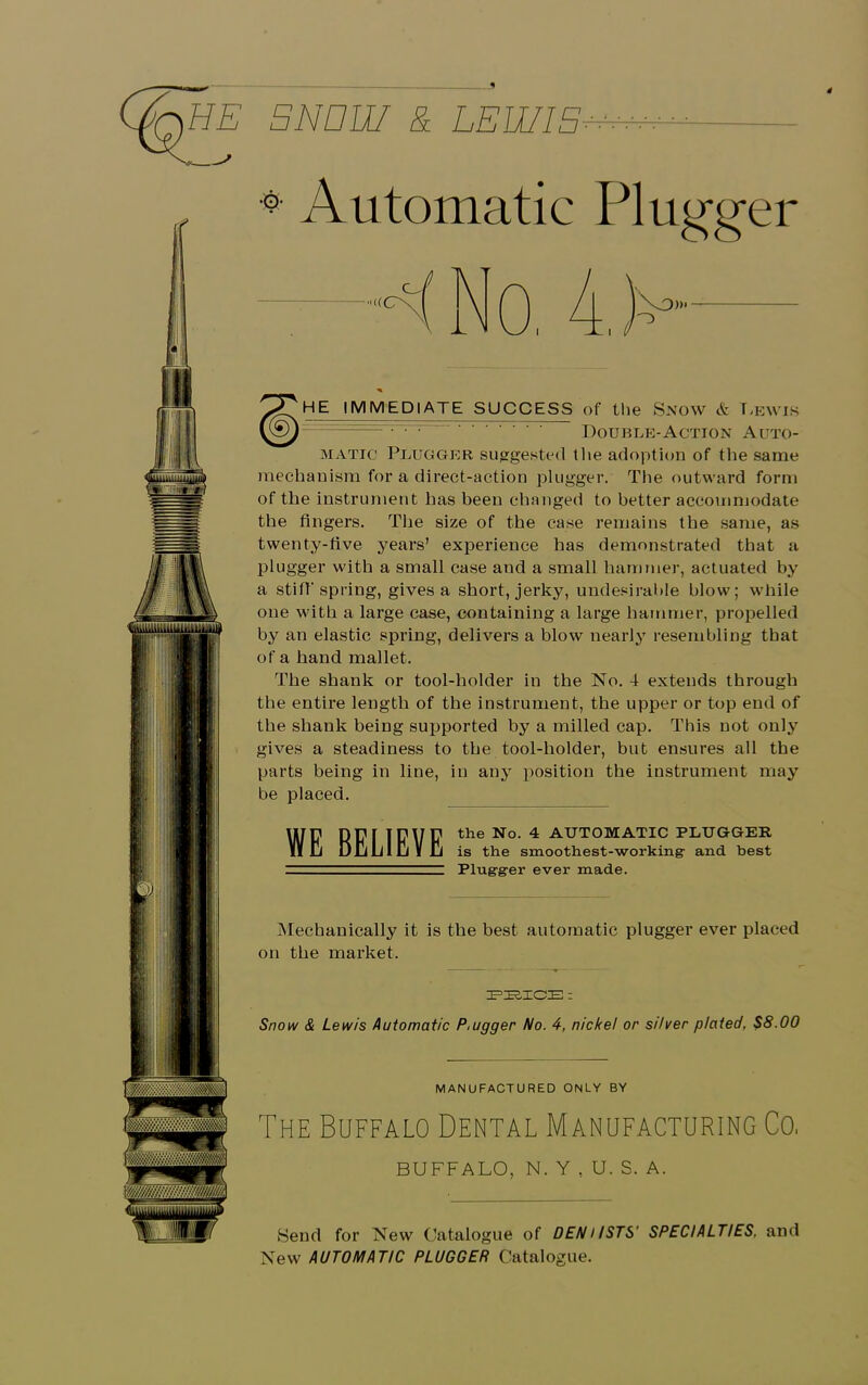 1 4 HE BN Dili & LEWIS ** Automatic Plugger ^JgHE IMMEDIATE SUCCESS of the Snow & Lewis X&j ~ Double-Action Auto- matic Plugger suggested 11 le adoption of the same mechanism for a direct-action plugger. The outward form of the instrument has been changed to better accommodate the fingers. The size of the case remains the same, as twenty-five years’ experience has demonstrated that a plugger with a small case and a small hammer, actuated by a stiff spring, gives a short, jerky, undesirable blow; while one with a large case, containing a large hammer, propelled by an elastic spring, delivers a blow nearly resembling that of a hand mallet. The shank or tool-holder in the No. 4 extends through the entire length of the instrument, the upper or top end of the shank being supported by a milled cap. This not only gives a steadiness to the tool-holder, but ensures all the parts being in line, in any position the instrument may be placed. WJ? DUriDUU the No. 4 AUTOMATIC PLUGGER II Cj DiJiLlljVlj is the smoothest-working- and best Plug-grer ever made. Mechanically it is the best automatic plugger ever placed on the market. PEICE : Snow & Lewis Automatic P.ugger No. 4, nickel or silver plated. $8.00 MANUFACTURED ONLY BY The Buffalo Dental Manufacturing Co, BUFFALO, N. Y , U. S. A. Send for New Catalogue of DENi/STS' SPECIALTIES, and New AUTOMATIC PLUGGER Catalogue.