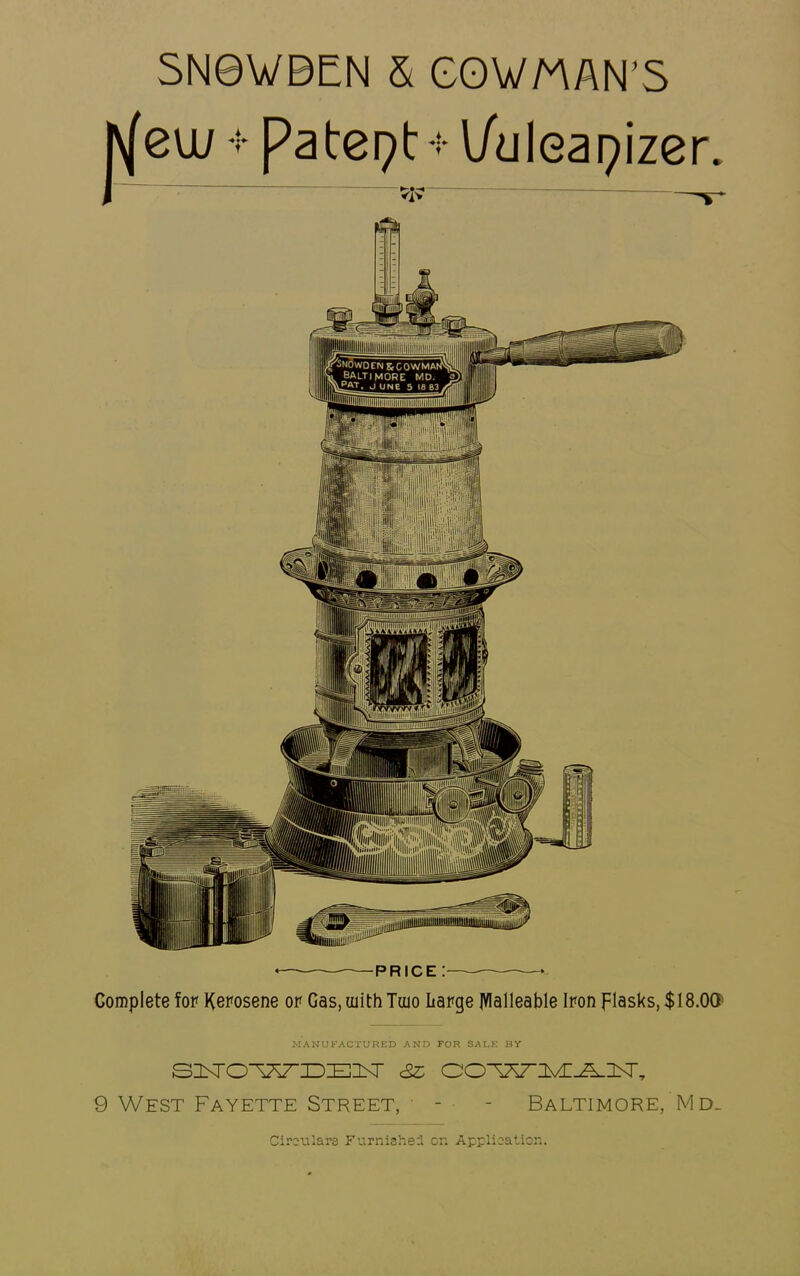 SN0WBEN & COWMAN’S *— price : • Complete for Kerosene or Gas, uiith Tuio Large JVlalleable Iron flasks, $ 18.00 MANUFACTURED AND FOR SALE BY SUFTO^AT'lDEl^ <3z OO^VnvE-^nsr, 9 West Fayette Street, • - - Baltimore, Md. Circulars Furnished or. Application.