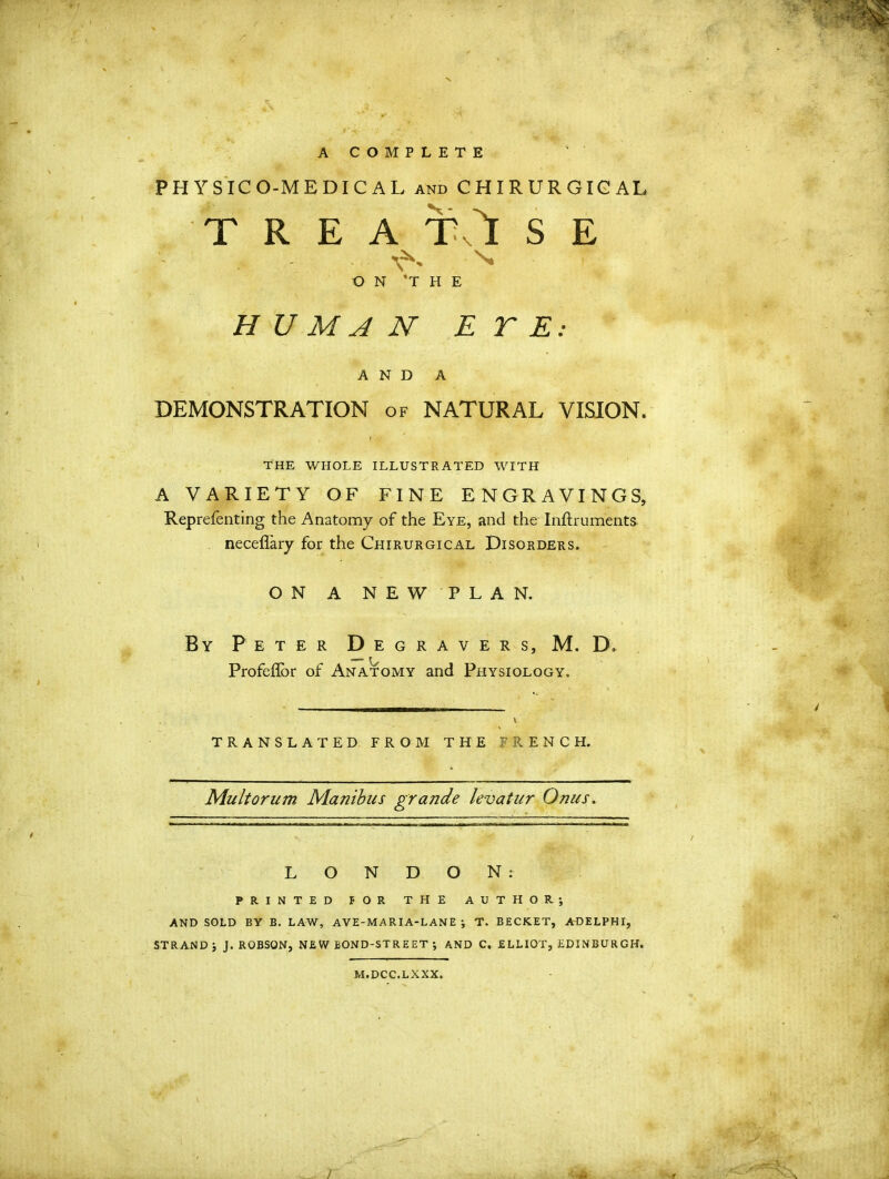 A COMPLETE PHYSICO-MEDICAL and CHIRURGICAL T R E A TO S E N. ON ’THE H U M A N E T E: AND A DEMONSTRATION of NATURAL VISION. THE WHOLE ILLUSTRATED WITH A VARIETY OF FINE ENGRAVINGS, Reprefenting the Anatomy of the Eye, and the Inftruments neceflary for the Chirurgical Disorders. ON A NEW PLAN. By Peter Degravers, M. D. Profeflor of Anatomy and Physiology. translated from the trench. Mult or um Manibus grande levatur Onus. LONDON: PRINTED fOR THE AUTHOR*, AND SOLD BY B. LAW, AVE-MARIA-LANE ; T. BECKET, ADELPHI, STRAND J. ROBSON, NEW BOND-STREET *, AND C. ELLIOT, EDINBURGH. M.DCC.LXXX.