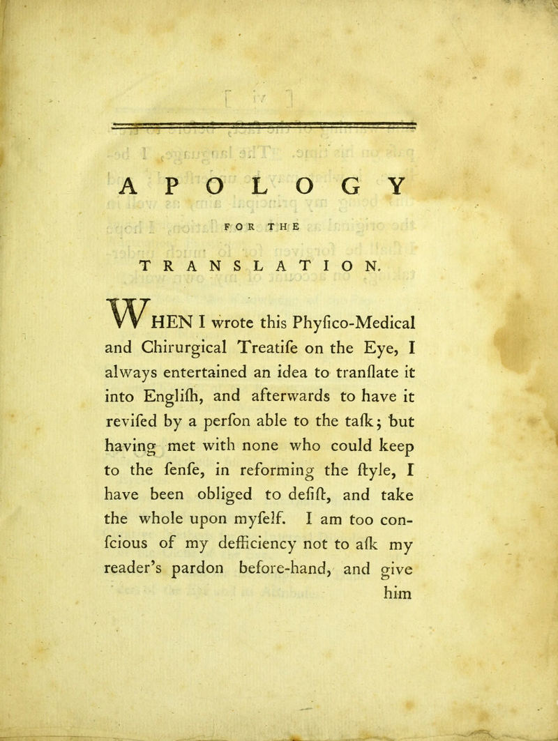 == APOLOGY HEN I wrote this Phyfico-Medical and Chirurgical Treatife on the Eye, I always entertained an idea to tranflate it into Englilh, and afterwards to have it revifed by a perfon able to the talk; but having met with none who could keep to the fenfe, in reforming the ftyle, I have been obliged to defift, and take the whole upon myfelf. I am too con- fc ious of my deficiency not to alk my reader’s pardon before-hand, and give FOR THE TRANSLATION. him