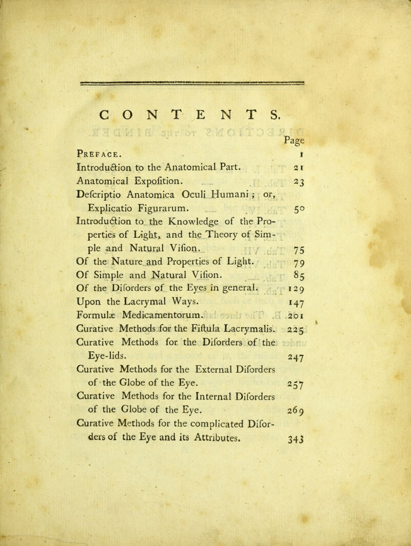 / CONTE NTS. Page Preface. « i Introduction to the Anatomical Part. 21 Anatomical Expofition. 23 Defcriptio Anatomica Oculi Humani ; or, Explicatio Figurarum. 50 Introduction to the Knowledge of the Pro- perties of Light, and the Theory of Sim- ple and Natural Vifion. 75 Of the Nature and Properties of Light. 79 Of Simple and Natural Vifion. 85 Of the Diforders of the Eyes in general. 129 Upon the Lacrymal Ways. 147 Formulae Medicamentorum. 201 Curative Methods for the Fiftula Lacrymalis. 225 Curative Methods for the Diforders of the Ey e-lids. 247 Curative Methods for the External Diforders of the Globe of the Eye. 257 Curative Methods for the Internal Diforders of the Globe of the Eye. 269 Curative Methods for the complicated Difor- ders of the Eye and its Attributes. 343