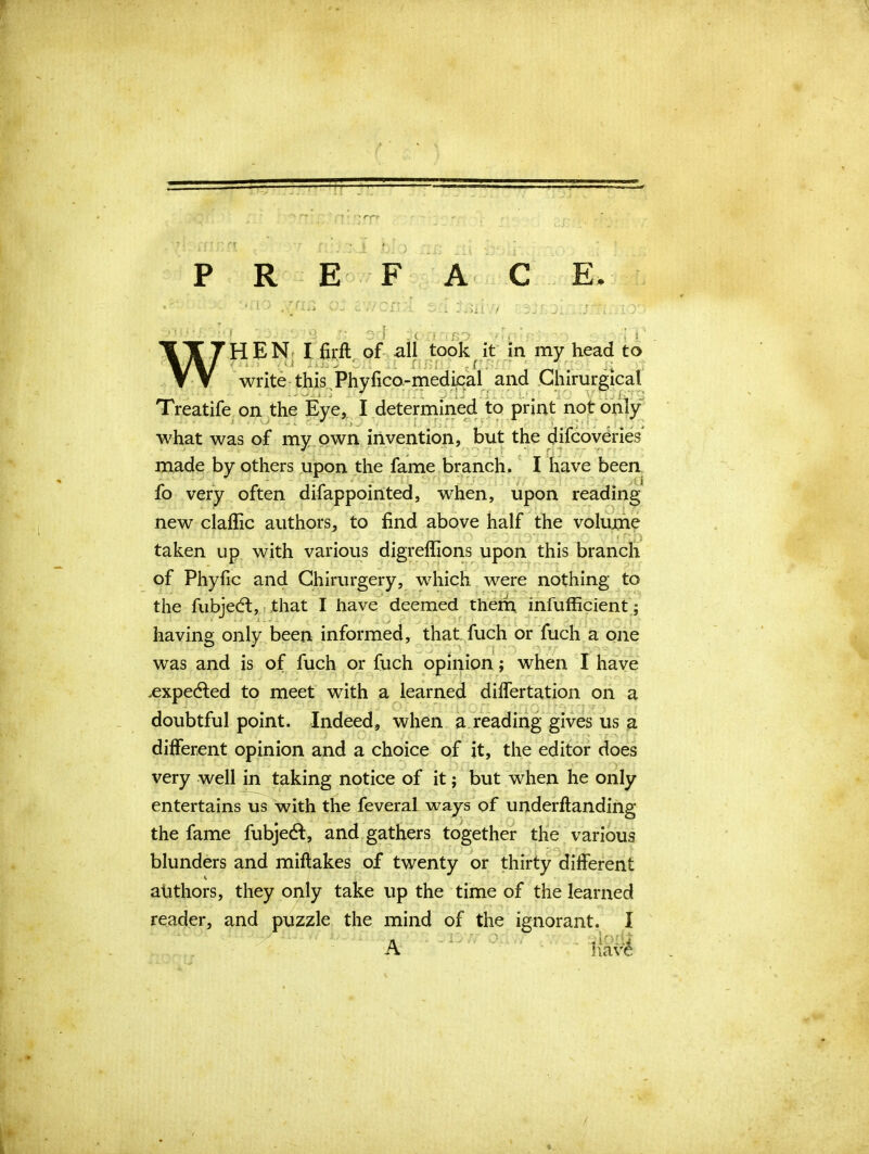 — PREFACE. r(i.. . i • -i Joixv/ HEN I firfl of all took it in my head to write this Phyfico-medical and Ghirurgical UOxXjfJ icy iffl rj ■ ■ nJj Treatife on the Eye, I determined to print not only what was of my own invention, but the difcoveries made by others upon the fame branch. I have been fo very often difappointed, when, upon reading new claffic authors, to find above half the volume taken up with various digreflions upon this branch of Phyiic and Chirurgery, which were nothing to the fubjed, that I have deemed them infufficient; ■ having only been informed, that fuch or fuch a one was and is of fuch or fuch opinion ; when I have .expeded to meet with a learned differtation on a doubtful point. Indeed, when a reading gives us a different opinion and a choice of it, the editor does very well in taking notice of it; but when he only entertains us with the feveral ways of underftanding the fame fubjed, and gathers together the various ■ blunders and miflakes of twenty or thirty different atithors, they only take up the time of the learned reader, and puzzle the mind of the ignorant. I A have