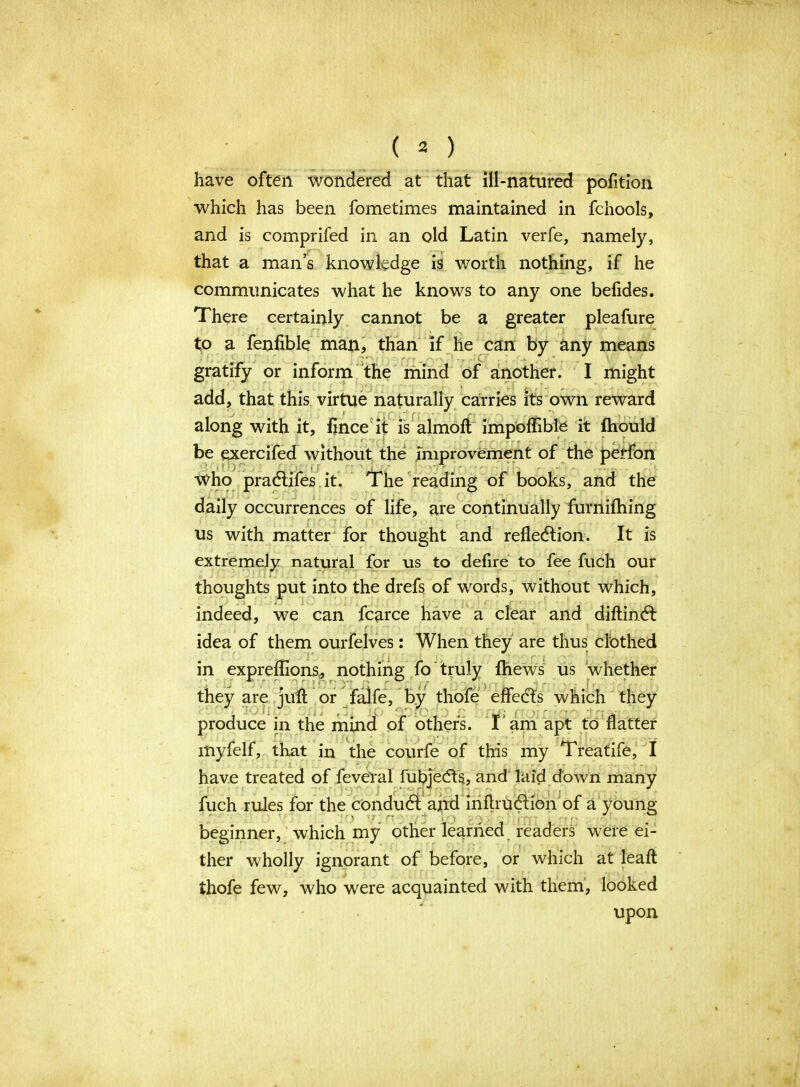 have often wondered at that ill-natured pofition which has been fometimes maintained in fchools, and is comprifed in an old Latin verfe, namely, that a man’s knowledge is worth nothing, if he communicates what he knows to any one befides. There certainly cannot be a greater pleafure to a fenfible man, than if he can by any means or inform the mind of another. I might add, that this virtue naturally carries its own reward along with it, flnce it is almoft impoffible it fhould be exercifed without the improvement of the perfon who practifes it. The reading of books, and the daily occurrences of life, are continually furnifhing us with matter for thought and reflection. It is extremely natural for us to defire to fee fuch our thoughts put into the drefs of words, without which, indeed, we can fcarce have a clear and diftinct idea of them ourfelves: When they are thus clothed in expreffions, nothing fo truly fhews us whether juft or falfe, by thofe effects which they I . ; ^ . 'r ' r ■ . • ~ in the mind of others. I am apt to flatter myfelf, that in the courfe of this my Treatife, I have treated of feve'ral fubjects, and laid down many fuch rules for the conduct and inflrUction of a young beginner, which my other learned readers were ei- ther wholly ignorant of before, or which at leaft thofe few, who were acquainted with them, looked upon tney are jji produce gratify