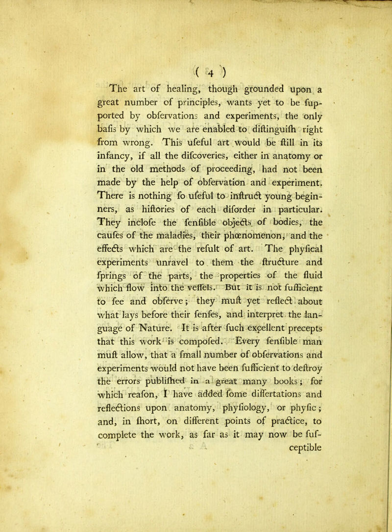 The art of healing, though grounded upon a great number of principles, wants yet to be fup- ported by obfervations and experiments, the only balls by which we are enabled to diftinguifh right from wrong. This ufeful art would be ftill in its infancy, if all the difcoveries, either in anatomy or in the old methods of proceeding, had not been made by the help of obfervation and experiment. There is nothing fo ufeful to inflrudl young begin- ners, as hiftories of each diforder in particular. They inclofe the fenfible objects, of bodies, the caufes of the maladies, their phenomenon, and the effedls which are the refute of art. The phyfical experiments unravel to them the ftrudfure and fprings of the parts, the properties of the fluid which flow into the veffels. But it is not fufficient ' to fee and obferve; they muff yet refledt about what lays before their fenfes, and interpret the lan- guage of Nature. It is after fuch excellent precepts that this work is compofed. Every fenfible man muft allow, that a fmall number of obfervations and experiments would not have been fufficient to deftroy the errors publilhed in a great many books; for which reafon, I have added fome diflertations and refledlions upon anatomy, phyflolbgy, or phyfic; and, in flaort, on different points of pradfice, to complete the work, as far as it may now be fuf- ceptible