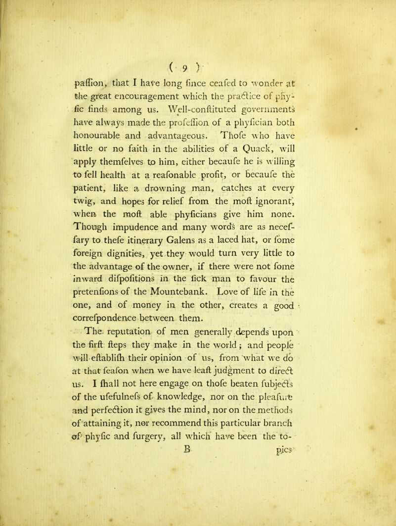 paffion, that I have long fince ceafecl to wonder at the great encouragement which the practice of pHy- lic finds among us. Well-conftituted governments have always made the profefhon of a phyfician both honourable and advantageous. Thofe who have little or no faith in the abilities of a Quack, will apply themfelves tp him, either becaufe he is walling to fell health at a reafonable profit, or becaufe the patient, like a drowning man, catches at every twig, and hopes for relief from the mofl ignorant, when the mofl able phyficians give him none. Though impudence and many words are as necef- fary to thefe itinerary Galens as a laced hat, or fome foreign dignities, yet they would turn very little to the advantage of the owner, if there were not fome inward difpofitions in the fick man to favour the pretenfions of the Mountebank. Love of life in the one, and of money in the other, creates a good correfpondence between them. The-reputation of men generally depends upon the firfl fteps they make in the world; and people will eflablifh their opinion of us, from'what we do at that' feafon when we have leaft judgment to direct us. I fhall not here engage on thofe beaten fubjects of the ufefulnefs of knowledge, nor on the pleafurfc and perfection it gives the mind, nor on the methods of attaining it, nor recommend this particular branch of phyfic and furgery, all which have been the to- B pics1