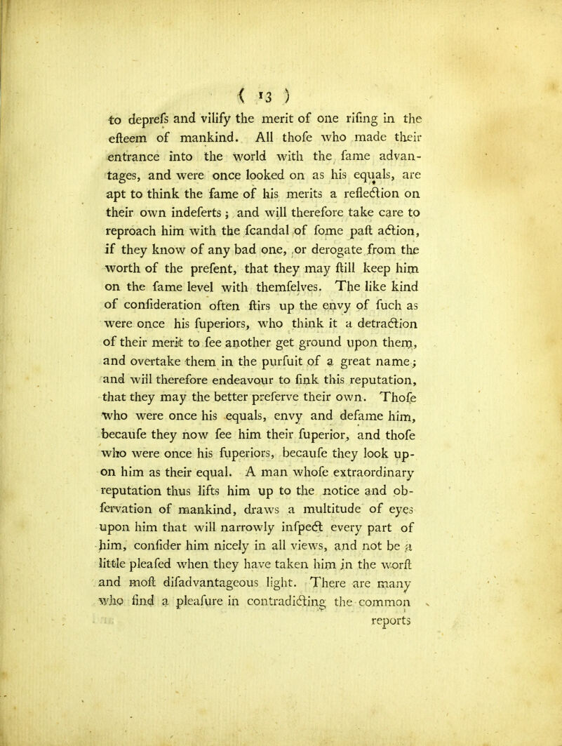 < «3 ) ■to deprefs and vilify the merit of one rifmg in the efteem of mankind. All thofe who made their entrance into the world with the fame ad van- t ' t tages, and were once looked on as his equals, are apt to think the fame of his merits a reflection on their own indeferts ; and will therefore take care to reproach him with the fcandal of fome paft action, if they know of any bad one, ,or derogate from the worth of the prefent, that they may ftill keep him on the fame level with themfelves. The like kind of confideration often ftirs up the envy of fuch as were once his fuperiors, who think it a detraction of their merit to fee another get ground upon them, and overtake them in the purfuit of a great name; and will therefore endeavour to fink this reputation, that they may the better preferve their own. Thofe •who were once his equals, envy and defame him, becaufe they now fee him their fuperior, and thofe who were once his fuperiors, becaufe they look up- on him as their equal. A man whofe extraordinary reputation thus lifts him up to the notice and ob- fervation of mankind, draws a multitude of eyes upon him that will narrowly infpedt every part of Jiim, confider him nicely in all views, and not be a little pleafed when they have taken him in the worfl and moft difadvantageous light. There are many who And a pleafure in contradicting the common ^ reports