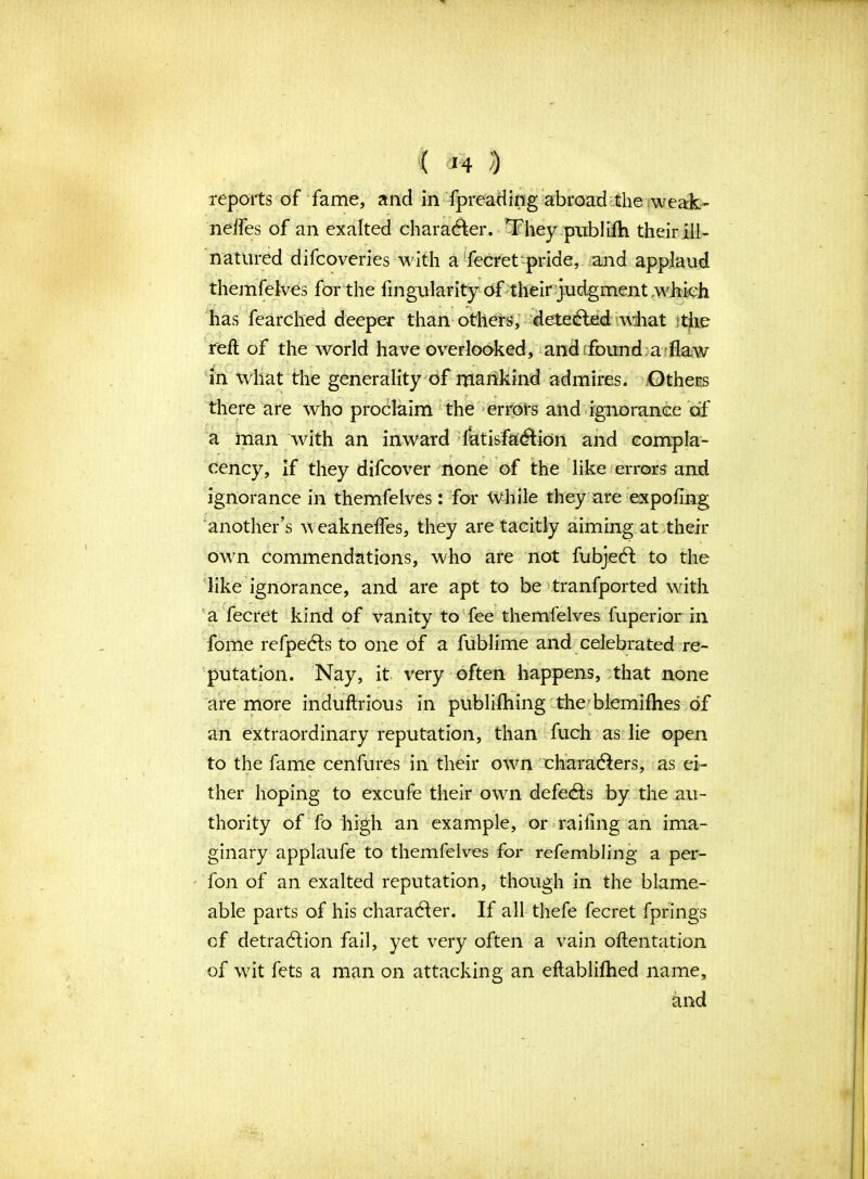 ( *4 ) reports of fame, and in fpreading abroad the weak- nelfes of an exalted character. They publifh their ill- natured difcoveries with a fecret pride, and applaud themfelves for the Angularity of their judgment .which has fearched deeper than others, detected what the reft of the world have overlooked, and found a Taw in what the generality of mankind admires. Others there are who proclaim the errors and ignorance of a man with an inward latisfadtion and compla- cency, if they difcover none of the like errors and ignorance in themfelves: for While they are expofing another’s weakneffes, they are tacitly aiming at their own commendations, who are not fubject to the like ignorance, and are apt to be tranfported with a fecret kind of vanity to fee themfelves fuperior in fome refpects to one of a fublime and celebrated re- putation. Nay, it very often happens, that none are more induftrious in publifhing the blemifhes of an extraordinary reputation, than fuch as lie open to the fame cenfures in their own characters, as ei- ther hoping to excufe their own defects by the au- thority of fo high an example, or raifing an ima- ginary applaufe to themfelves for refembling a per- fon of an exalted reputation, though in the blame- able parts of his character. If all thefe fecret fprings of detraction fail, yet very often a vain oftentation of wit lets a man on attacking an eftablifhed name, and