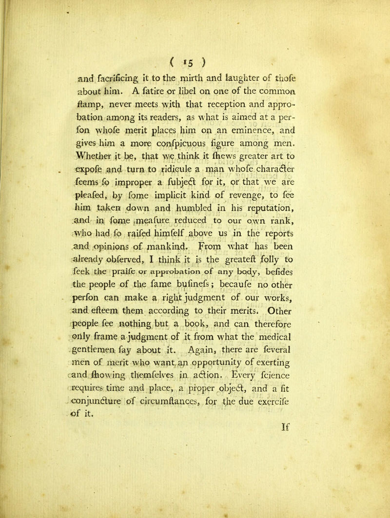 ( «5 ) and facrificing it to the mirth and laughter of thofe about him. A fatire or libel on one of the common ftamp, never meets with that reception and appro- bation among its readers, as what is aimed at a per- fon whofe merit places him on an eminence, and gives him a more confpicuous figure among men. Whether it be, that we think it Ihews greater art to ; j _ expofe and turn to ridicule a m^n whofe character feems fo improper a fubjeft for it, or that we are pleafed, by fome implicit kind of revenge, to fee him taken down and humbled in his reputation, and in fome .meafure reduced to our own rank, who had fo raifed himfelf above us in the reports and opinions of mankind* From what has been already obferved, I think it is the greateft folly to feek the praife or approbation of any body, befides the people of the fame bufinefs; becaufe no other perfon can make a right judgment of our works, and efteem them according to their merits, Other people fee nothing but a book, and can therefore only frame a judgment of it from what the medical gentlemen fay about it. Again, there are feveral men of merit who want an opportunity of exerting and fhowing themfelves in action. Every fcience requires time and place, a proper objeCt, and a fit conjuncture of circumftances, foj the due exercife of it. If