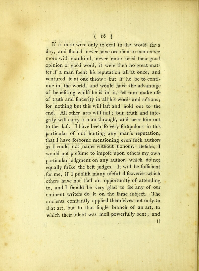 ( ,6 ) If a man were only to deal in the world for a day, and fhould never have occafion to commerce more with mankind, never more need their good opinion or good word, it were then no great mat- ter if a man fpent his reputation all at once, and ventured it at one throw: but if he be to conti- nue in the world, and would have the advantage of benefiting whilft he is in it, let him make ufe of truth and fincerity in all his1 words and adlions; for nothing but this will laft and hold out to the end. All other arts will fail; but truth and inte- grity will carry a man through, and bear him out to the laft. I have been f6 very fcrtipulous in this particular of not hurting any man’s reputation, that I have forborne mentioning even fuch authors as I could not name without honour. Befides, I would not prefume to impofe upon others my own particular judgment on any author, which do not equally ftrike the beft judges. It will be fufficient for me, if I publifh many ufeful difcoveries which others have not had an opportunity of attending to, and I fhould be very glad to fee any of our eminent writers do it on the fame fubjedt. The ancients conftantly applied themfelves not only to that art, but to that fingle branch of an art, to which their talent was moft powerfully bent; and it