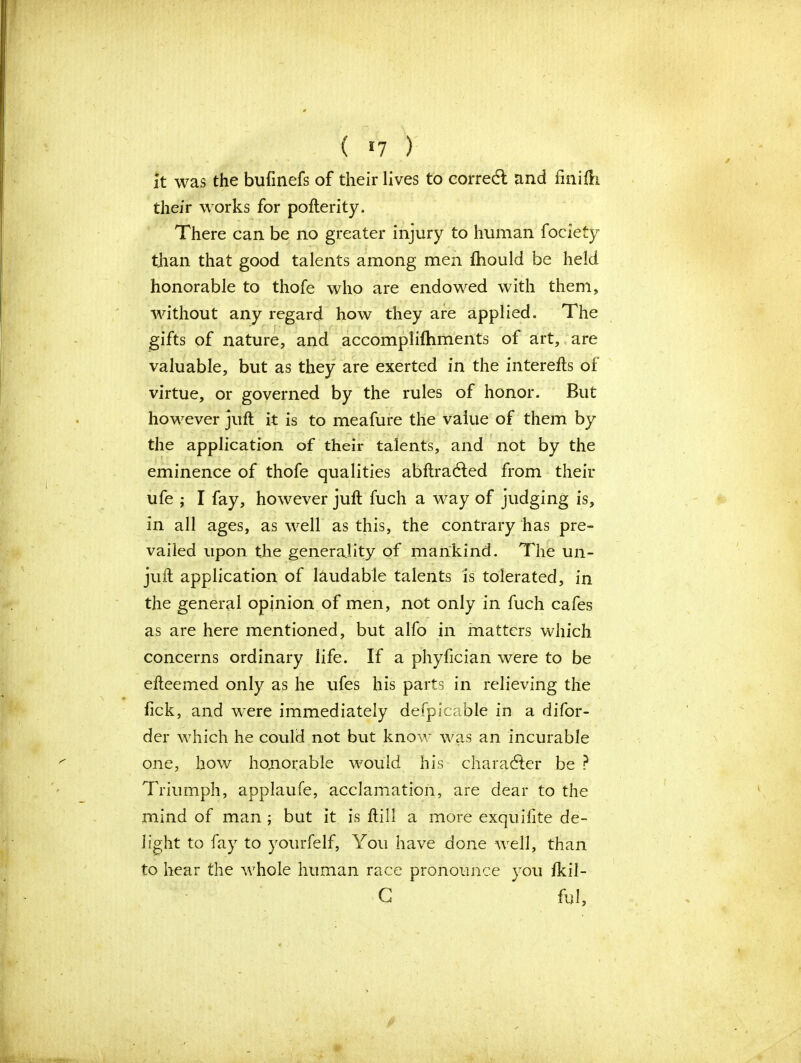 it was the bufinefs of their lives to corredl and finiih their works for pofterity. There can be no greater injury to human fociety than that good talents among men fhould be held honorable to thofe who are endowed with them, without any regard how they are applied. The gifts of nature, and accomplifhments of art, are valuable, but as they are exerted in the interefts of virtue, or governed by the rules of honor. But however juft it is to meafure the value of them by the application of their talents, and not by the eminence of thofe qualities abftradled from their ufe ; I fay, however juft fuch a way of judging is, in all ages, as well as this, the contrary has pre- vailed upon the generality of mankind. The un- juft application of laudable talents is tolerated, in the general opinion of men, not only in fuch cafes as are here mentioned, but alfo in matters which concerns ordinary life. If a phyfician were to be efteemed only as he ufes his parts in relieving the fick, and were immediately defpicable in a difor- der which he could not but know was an incurable one, how honorable would his character be ? Triumph, applaufe, acclamation, are dear to the mind of man ; but it is ftill a more exquifite de- light to fay to yourfelf, You have done well, than to hear the whole human race pronounce you fkil- G ful,
