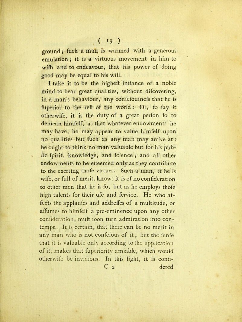 , ( *9 ) ground; fuch a mah is warmed with a generous emulation; it is a virtuous movement in him to wifh and to endeavour, that his power of doing good may be equal to his will. I take it to be the higheft inftance of a noble mind to bear great qualities, without difcovering, in a man’s behaviour, any confcioufnefs that he is fuperior to the reft of the world : Or, to fay it otherwife, it is the duty of a great perfon fo to demean himfelf, as that whatever endowments he may have, he may appear to value himfelf upon no qualities but fuch as any man may arrive at: he ought to think no man valuable but for his pub- lic fpirit, knowledge, and fcience ; and all other endowments to be efteemed only as they contribute to the exerting thofe virtues. Such a man, if he is wife, or full of merit, knows it is of no conftderation to other men that he is fo, but as he employs thofe high talents for their ufe and fervice. He who af- fects the applaufes and addrelfes of a multitude, or alTumes to himfelf a pre-eminence upon any other confideration, muft foon turn admiration into con- tempt. It is certain, that there can be no merit in any man who is not confcious of it; but the fenfe that it is valuable only according to the application of it, makes that fuper'iority amiable, which would otherwife be invidious. In this light, it is conii- C 2 dered *