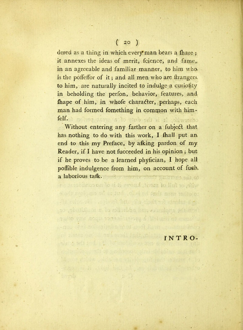 ( 2° ) dered as a tiling in which ever)?'man bears a lhare ; it annexes the ideas of merit, fcience, and famer. in an agreeable and familiar manner, to him who- is the polfelfor of it; and all men who are ftrangers. to him, are naturally incited to indulge a curiofity in beholding the perfon, behavior, features, and fhape of him, in whofe character, perhaps, each man had formed fomething in common with him- felf. * 1 ~' j .. j i i ■ Without entering any farther on a fubjedt that has nothing to do with this work, I fhall put an end to this my Preface, by afking pardon of my Reader, if I have not fucceeded in his opinion ; but if he proves to be a learned phyfician, I hope all poflible indulgence from him, on account of fueh. a laborious talk. i INTRO-