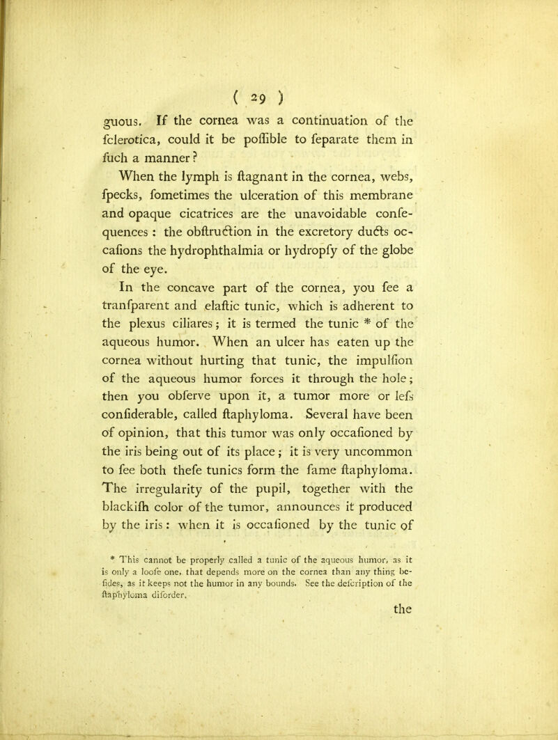 mious. If the cornea was a continuation of the O fclerotica, could it be poftible to feparate them in fuch a manner ? When the lymph is ftagnant in the cornea, webs, fpecks, fometimes the ulceration of this membrane and opaque cicatrices are the unavoidable confe- quences : the obftruclion in the excretory dudls oc- cafions the hydrophthalmia or hydropfy of the globe of the eye. In the concave part of the cornea, you fee a tranfparent and elaftic tunic, which is adherent to the plexus ciliares; it is termed the tunic * of the aqueous humor. When an ulcer has eaten up the cornea without hurting that tunic, the impulfion of the aqueous humor forces it through the hole; then you obferve upon it, a tumor more or lefs confiderable, called ftaphyloma. Several have been of opinion, that this tumor was only occafioned by the iris being out of its place ; it is very uncommon to fee both thefe tunics form the fame ftaphyloma. The irregularity of the pupil, together with the blackifh color of the tumor, announces it produced by the iris: when it is occafioned by the tunic of ♦ * This cannot be property called a tunic of the aqueous humor, as it is only a loofe one, that depends more on the cornea than any thing bc- fides, as it keeps not the humor in any bounds. See the delcription of the ftaphyloma diforder.