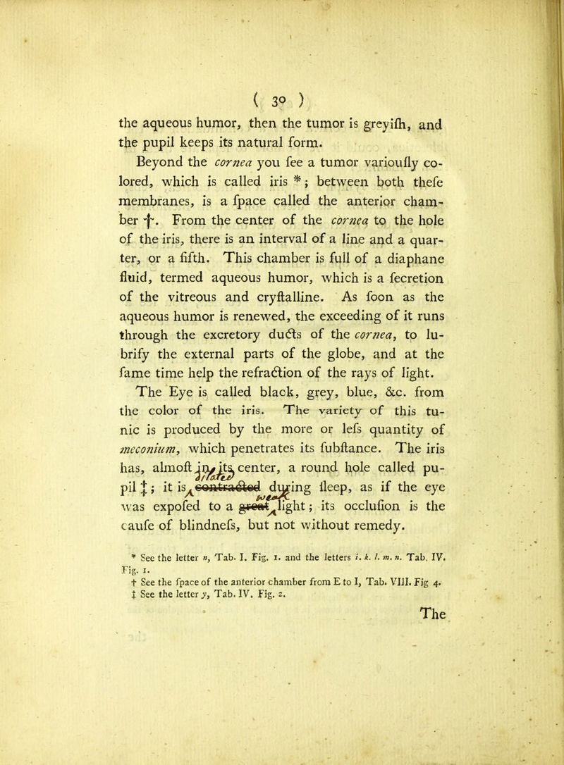 ( 30 ) the aqueous humor, then the tumor is greyifh, and the pupil keeps its natural form. Beyond the cornea you fee a tumor varioufly co- lored, which is called iris *; between both thefe membranes, is a fpace called the anterior cham- ber 'f'. From the center of the corjiea to the hole of the iris, there is an interval of a line and a quar- ter, or a fifth. This chamber is full of a diaphane fluid, termed aqueous humor, which is a fecretion of the vitreous and cryftalline. As foon as the aqueous humor is renewed, the exceeding of it runs through the excretory duCts of the cornea, to lu- brify the external parts of the globe, and at the fame time help the refraction of the rays of light. The Eye is called black, grey, blue, &c. from the color of the iris. The variety of this tu- nic is produced by the more or lefs quantity of meconium, which penetrates its fubftance. The iris has, almofi: center, a round fiole called pu- pil J; it is^conferaCted dicing fleep, as if the eye was expofed to a ggoat^light j its occlufion is the caufe of blindnefs, but not without remedy. * See the letter «, Tab. I. Fig. 1. and the letters i. k. I. m. n. Tab. IV. Fig. 1. t See the fpace of the anterior chamber from E to I, Tab. VIII. Fig 4. t See the letter^, Tab. IV. Fig. 2.