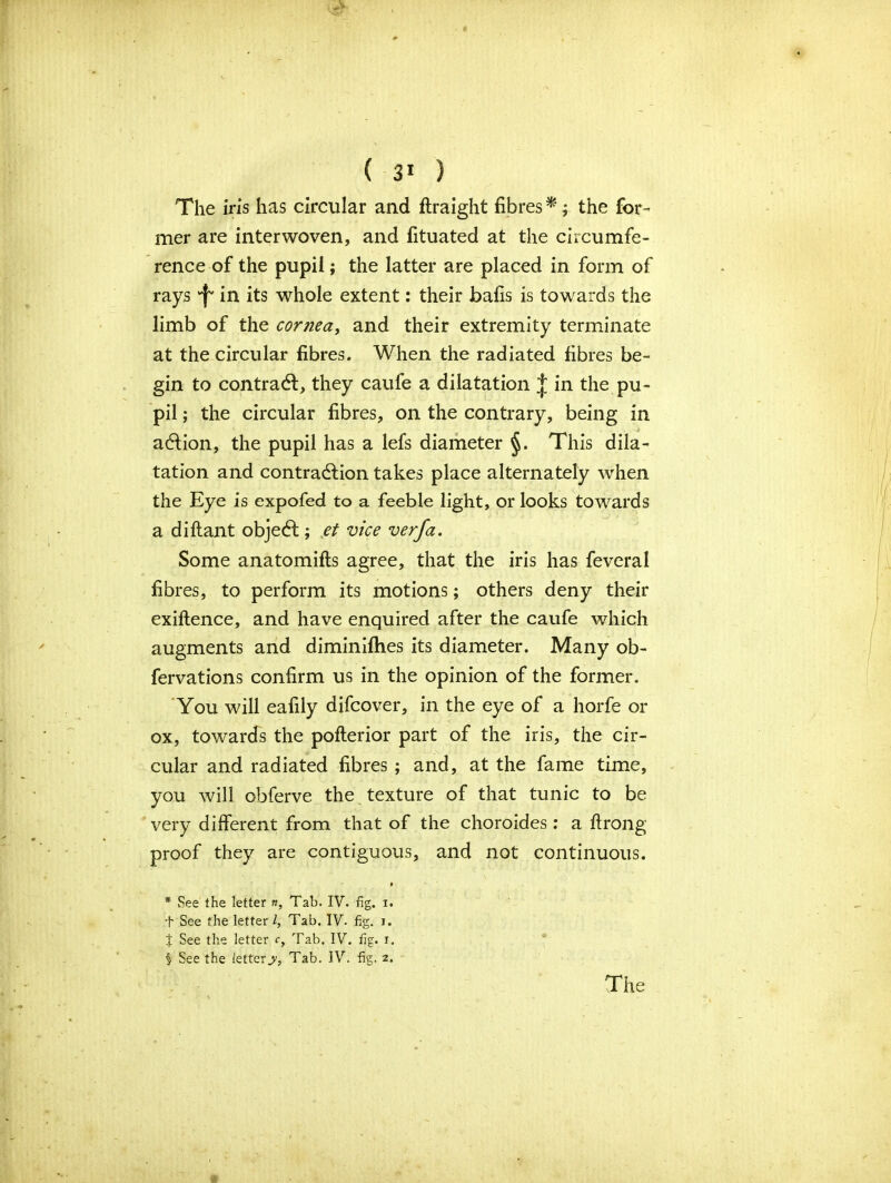 The iris has circular and ftraight fibres *; the for- mer are interwoven, and fituated at the circumfe- rence of the pupil; the latter are placed in form of rays f' in its whole extent: their bails is towards the limb of the cornea, and their extremity terminate at the circular fibres. When the radiated fibres be- gin to contract, they caufe a dilatation J in the pu- pil; the circular fibres, on the contrary, being in a&ion, the pupil has a lefs diameter This dila- tation and contraction takes place alternately when the Eye is expofed to a feeble light, or looks towards a diftant objeCt; et vice verfa. Some anatomifts agree, that the iris has feveral fibres, to perform its motions; others deny their exiftence, and have enquired after the caufe which augments and diminifhes its diameter. Many ob- fervations confirm us in the opinion of the former. You will eafily difcover, in the eye of a horfe or ox, towards the poflerior part of the iris, the cir- cular and radiated fibres ; and, at the fame time, you will obferve the texture of that tunic to be very different from that of the choroides: a ftrong proof they are contiguous, and not continuous. » * See the letter «, Tab. IV. fig. i. t See the letter l. Tab. IV. fig. i. t See the letter r, Tab. IV. fig. i. § See the letters. Tab. IV. fig. 2.