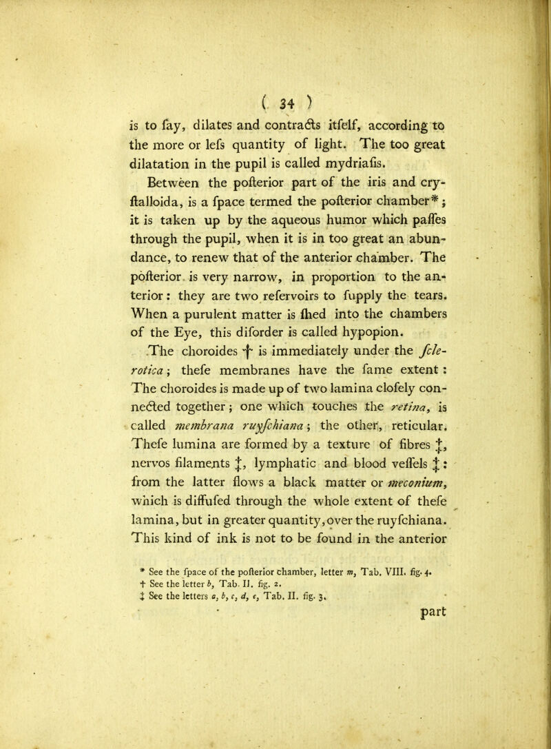 is to fay, dilates and contracts itfelf, according to the more or lefs quantity of light. The too great dilatation in the pupil is called mydriafis. Between the pofterior part of the iris and cry- ftalloida, is a fpace termed the pofterior chamber* j it is taken up by the aqueous humor which paffes through the pupil, when it is in too great an abun- dance, to renew that of the anterior chamber. The pofterior is very narrow, in proportion to the an- terior : they are two refervoirs to fupply the tears. When a purulent matter is fhed into the chambers of the Eye, this diforder is called hypopion. The choroides 'f* is immediately under the Jcle- rotica; thefe membranes have the fame extent : The choroides is made up of two lamina clofely con- nected together ; one which touches the reti?ia, is called membrana ruyfchiana; the other, reticular. Thefe lumina are formed by a texture of fibres J, nervos filaments J, lymphatic and blood veffels J: from the latter flows a black matter or meconium, which is diffufed through the whole extent of thefe lamina, but in greater quantity, over the ruyfchiana. This kind of ink is not to be found in the anterior * See the fpace of the pofterior chamber, letter w, Tab. VIII. fig- 4. t See the letter b, Tab. II. fig. 2. t See the letters a, b, c, d} c} Tab. II. fig. 3. part