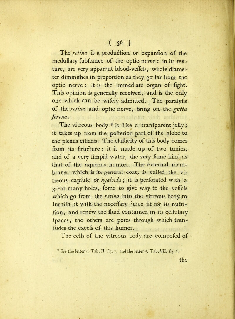 The retina is a production or expanfion of the medullary fubftance of the optic nerve : in its tex- ture, are very apparent blood-veflels, whofe diame- ter diminifhes in proportion as they go far from the optic nerve : it is the immediate organ of fight. This opinion is generally received, and is the only one which can be wifely admitted. The paralyfis of the retina and optic nerve, bring on the gutta ferena. The vitreous body * is like a tranfparent jelly; it takes up from the pofterior part of the globe to the plexus ciliaris. The elafticity of this body comes from its ftru&ure ; it is made up of two tunics, and of a very limpid water, the very fame kind as that of the aqueous humor. The external mem- brane, which is its general coat, is called the vi- treous capfule or hyaloida; it is perforated with a great many holes, fome to give way to the velfels which go from the retina into the vitreous body .to furnifh it with the necelfary juice fit for its nutri- tion, and renew the fluid contained in its cellulary fpaces; the others are pores through which tran- fudes the excefs of this humor. The cells of the vitreous body are compofed of * See the letter c. Tab. II. fig. i. and the letter a, Tab. VII. fig. i.