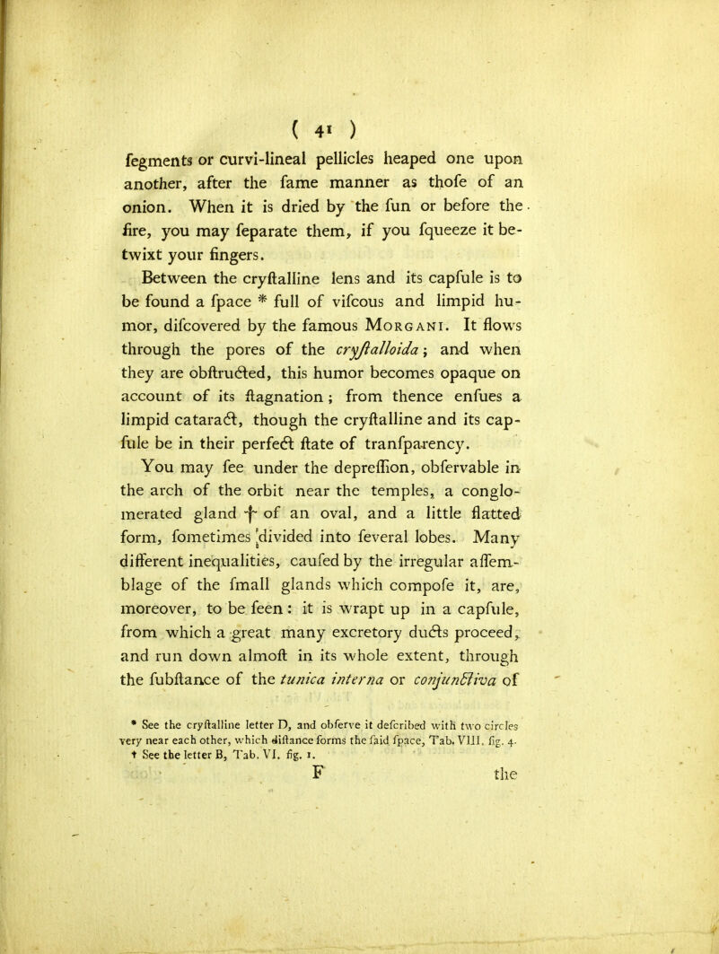 ( 4* ) fegments or curvi-lineal pellicles heaped one upon another, after the fame manner as thofe of an onion. When it is dried by the fun or before the fire, you may feparate them, if you fqueeze it be- twixt your fingers. Between the cryftalline lens and its capfule is to be found a fpace * full of vifcous and limpid hu- mor, difcovered by the famous Morgani. It flows through the pores of the cryjialloida; and when they are obftrutfted, this humor becomes opaque on account of its ftagnation ; from thence enfues a limpid cataracft, though the cryftalline and its cap- fule be in their perfecft ftate of tranfpa-rency. You may fee under the depreflion, obfervable in the arch of the orbit near the temples, a conglo- merated gland ^ of an oval, and a little flatted form, fometim.es 'divided into feveral lobes. Many different inequalities, caufed by the irregular aflem- blage of the fmall glands which compofe it, are, moreover, to be feen: it is wrapt up in a capfule, from which a great many excretory dudls proceed, and run down almoft in its whole extent, through the fubftance of the tunica interna or co?ijunBiva of * See the cryftalline letter D, and obferve it defcribed with two circles Yery near each other, which diftance forms the fa id fpace. Tab. VIII. fig. 4. t See the letter B, Tab. VI. fig. 1.