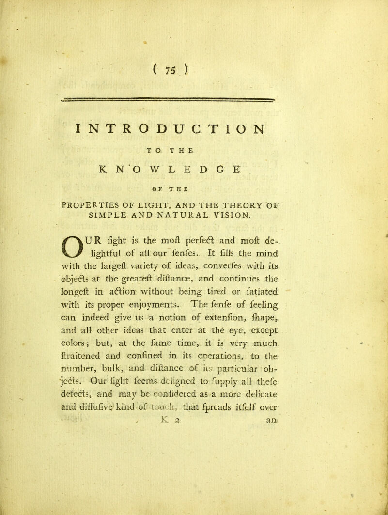 INTRODUCTION TO T H E KNOWLEDGE OF THE PROPERTIES OF LIGHT, AND THE THEORY OF SIMPLE AND NATURAL VISION. OUR fight is the moll perfect and moft de- lightful of all our fenfes. It fills the mind with the largeft variety of ideas, converfes with its objedls at the greatefl diftance, and continues the longeft in adlion without being tired or fatiated with its proper enjoyments. The fenfe of feeling can indeed give us a notion of extenfion, fhape, and all other ideas that enter at the eye, except colors; but, at the fame time, it is very much ftraitened and confined in its operations, to the number, bulk, and difiance of its particular ob- jects. Our fight feems deiigned to hipply all thefe defedls, and may be confidered as a more delicate and diffufive kind of touch, that fpreads itfelf over , K % an;